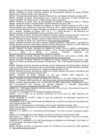 11
BRASIL. Programa de Controle de Infecção Hospitalar. Portaria nº 2616/GM de 12/05/98.
BRASIL. Ministério da Saúde. Programa Nacional de Imunizaçõesdo Ministério da Saúde (PNI/MS)
Disponível em: Portal da Saúde- www. saude.gov.br.
BRASIL. Fundação Nacional da Saúde. Manual de Rede de Frio. 3 ed. Brasília: Ministério da Saúde, 2001.
BRASIL. Ministério da Saúde. Recomendação para o controle da Tuberculose no Brasil. Ministério da
Saúde. Brasília/DF, 2011 Disponível em: Portal da Saúde- www. saude.gov.br.
BRASIL. Ministério da Saúde. Plano de Reorganização da Atenção à Hipertensão Arterial e Diabetes
Mellitus: Hipertensão arterial e diabetes Mellitus. Brasília: Ministério da Saúde, 2002.
BRASIL. Ministério da Saúde. Secretaria de Vigilância em Saúde. Programa Nacional de DST e Aids.
Recomendações para Profilaxia da Transmisão Vertical do HIV e Terapia Antirretroviral em Gestantes:
manual de bolso/ Ministério da Saúde, Secretaria de Vigilância em Saúde, Programa Nacional de DST e
Aids. – Brasília : Ministério da Saúde, 2010. 172 p. : il. – (Série Manuais, n. 46) Disponível em:
http://www.aids.gov.br/sites/default/files/consenso_gestantes_2010_vf.pdf
BRASIL. Ministério da Saúde. Secretaria de Vigilância em Saúde. Programa Nacional de DST e Aids. Guia
de Tratamento Clínico da Infecção pelo HIV em Crianças. Brasília: Ministério da Saúde, 2004.
BRASIL. Ministério da Saúde. Atenção à Saúde do Recém-Nascido (Guia para os Profissionais de Saúde) -
v.1, 2 e 3 Ministério da Saúde, 2011. Disponível em: http://www.fiocruz.br/redeblh
BRASIL, Ministério da Saúde. Pré-natal e Puerpério: atenção qualificada e humanizada – manualtécnico.
Brasília: Ministério da Saúde. Série Direitos Sexuais e Direitos Reprodutivos, Caderno n.5. 2005. Disponível
em: http://bvsms.saude.gov.br/bvs/publicacoes/caderno5_saude_mulher.pdf
BRASIL. Ministério da Saúde. Secretaria de Vigilância em Saúde. Guia de vigilância epidemiológica.
Ministério da Saúde, Secretaria de Vigilância em Saúde. – 6. ed. – Brasília: Ministério da Saúde, 2005. 816
p. – (Série A. Normas e Manuais Técnicos) disponível em:
http://bvsms.saude.gov.br/bvs/publicacoes/Guia_Vig_Epid_novo2.pdf.
BRASIL. Ministério da Saúde. Atenção Humanizada ao Abortamento: norma técnica. Brasília, 2005.
Disponível em:http://bvsms.saude.gov.br/bvs/publicacoes/atencao_humanizada.pdf
BRASIL. Ministério da Saúde. Secretaria de Vigilância em Saúde. Programa Nacional de DST e Aids.
Manual de Controle das Doenças Sexualmente Transmissíveis – DST. 4ª ed, Brasília: Ministério da Saúde,
2006.
BRASIL. Ministério da Saúde. Secretaria de Atenção à Saúde. Departamento de Atenção Básica. Saúde da
Criança - Nutrição Infantil: aleitamento materno e alimentação complementar. Brasília: Ministério da Saúde,
2009. (Séria A, Normas e manuais técnicos – Caderno de atenção básica nº 23).
BRASIL. Ministério da Saúde. Secretaria de Vigilância em Saúde. Doenças Infecciosas e Parasitárias: guia
de bolso. 8. ed. Brasília: Ministério da Saúde, 2010.
BRASIL. Ministério da Saúde. Gestação de alto risco. Brasília, 2010. Disponível em:
http://bvsms.saude.gov.br/bvs/publicacoes/gestacao_alto_risco.pdf
BRASIL. Ministério da Saúde. Controle dos cânceres de colo uterino e de mama. Cadernos da Atenção
Básica, nº. 13. Brasília, 2006. Disponível em: http://bvsms.saude.gov.br/bvs/publicacoes/abcad13.pdf
BRASIL, ANVISA. Resolução-RDC Nº 36, de 3 de junho de 2008. Dispõe sobre o Regulamento Técnico
para Funcionamento dos Serviços de Atenção Obstétrica e Neonatal .Disponivelem
:http://www.anvisa.gov.br/divulga/noticias/2008/040608_1_rdc36.pdf .
GOMES, M. L. Enfermagem Obstética: diretrizes assistenciais. Rio de Janeiro: Universidade do Estado do
Rio de Janeiro, 2010. Disponivel em:
http://200.141.78.79/dlstatic/10112/137240/DLFE-225904.pdf/inicio.pdf
COFEN – Lei nº 7.498, Lei do Exercício Profissional, de 25 de junho de 1986. Disponível em:
www.portalcofen.gov.br
COFEN. Resolução Nº 311/2007. Código de ética dos profissionais de enfermagem. Disponível em:
www.portalcofen.gov.br
FIGUEIREDO, N. M. A (Org.) Administração de Medicamentos: revisando uma prática de enfermagem. São
Paulo: Difusão Paulista, 2001.
KURCGANT, P. Gerenciamento em Enfermagem. Rio de Janeiro: Guanabara Koogan, 2005.
NANDA International. Diagnósticos de Enfermagem da NANDA: definições e classificação 2012-2014. Porto
Alegre: Artemed, 2010.
POTTER, P. A.; PERRY, A. G. Fundamentos de Enfermagem. 4 ed. Rio de Janeiro: Guanabara Koogan,
1997.
ROCHA, R. M. Enfermagem em Saúde Mental. 2 ed. Rio de Janeiro: Ed. Senac Nacional, 2005.
SMELTZER, S. C.; BARE, B. G. et al. Tratado de Enfermagem Médico-Cirúrgica. 11ª ed. Rio de Janeiro:
Guanabara Koogan, 2009. 4v.
TANNURE, M. C.; PINHEIRO, A. M. SAE Sistematização da Assistência de Enfermagem. Guia Prático. 2ª
ed. Rio de Janeiro: Guanabara Koogan, 2010.
Conteúdo SUS:
BRASIL. Ministério da Saúde. Lei orgânica da saúde. Lei nº 8.080, de 19 de setembro de 1990. Disponível
em: http://portal.saude.gov.br/portal
 