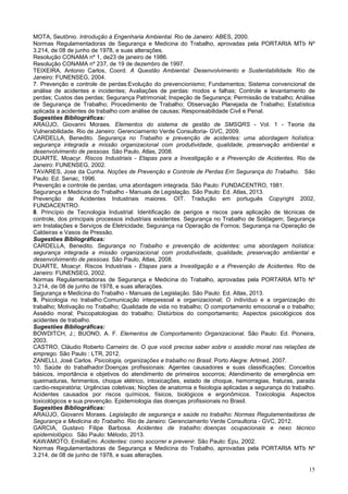 15
MOTA, Seutônio. Introdução à Engenharia Ambiental. Rio de Janeiro: ABES, 2000.
Normas Regulamentadoras de Segurança e Medicina do Trabalho, aprovadas pela PORTARIA MTb Nº
3.214, de 08 de junho de 1978, e suas alterações.
Resolução CONAMA nº 1, de23 de janeiro de 1986.
Resolução CONAMA nº 237, de 19 de dezembro de 1997.
TEIXEIRA, Antonio Carlos, Coord. A Questão Ambiental: Desenvolvimento e Sustentabilidade. Rio de
Janeiro: FUNENSEG, 2004.
7. Prevenção e controle de perdas:Evolução do prevencionismo; Fundamentos; Sistema convencional de
análise de acidentes e incidentes; Avaliações de perdas: modos e falhas; Controle e levantamento de
perdas; Custos das perdas; Segurança Patrimonial; Inspeção de Segurança; Permissão de trabalho; Análise
de Segurança de Trabalho; Procedimento de Trabalho; Observação Planejada de Trabalho; Estatística
aplicada a acidentes de trabalho com análise de causas; Responsabilidade Civil e Penal.
Sugestões Bibliográficas:
ARAÚJO, Giovanni Moraes. Elementos do sistema de gestão de SMSQRS - Vol. 1 - Teoria da
Vulnerabilidade. Rio de Janeiro: Gerenciamento Verde Consultoria- GVC, 2009.
CARDELLA, Benedito. Segurança no Trabalho e prevenção de acidentes: uma abordagem holística:
segurança integrada a missão organizacional com produtividade, qualidade, preservação ambiental e
desenvolvimento de pessoas. São Paulo, Atlas, 2008.
DUARTE, Moacyr. Riscos Industriais - Etapas para a Investigação e a Prevenção de Acidentes. Rio de
Janeiro: FUNENSEG, 2002.
TAVARES, Jose da Cunha. Noções de Prevenção e Controle de Perdas Em Segurança do Trabalho. São
Paulo: Ed. Senac, 1996.
Prevenção e controle de perdas; uma abordagem integrada. São Paulo: FUNDACENTRO, 1981.
Segurança e Medicina do Trabalho - Manuais de Legislação. São Paulo: Ed. Atlas, 2013.
Prevenção de Acidentes Industriais maiores. OIT. Tradução em português Copyright 2002,
FUNDACENTRO.
8. Princípio de Tecnologia Industrial: Identificação de perigos e riscos para aplicação de técnicas de
controle, dos principais processos industriais existentes. Segurança no Trabalho de Soldagem; Segurança
em Instalações e Serviços de Eletricidade; Segurança na Operação de Fornos; Segurança na Operação de
Caldeiras e Vasos de Pressão.
Sugestões Bibliográficas:
CARDELLA, Benedito. Segurança no Trabalho e prevenção de acidentes: uma abordagem holística:
segurança integrada a missão organizacional com produtividade, qualidade, preservação ambiental e
desenvolvimento de pessoas. São Paulo, Atlas, 2008.
DUARTE, Moacyr. Riscos Industriais - Etapas para a Investigação e a Prevenção de Acidentes. Rio de
Janeiro: FUNENSEG, 2002.
Normas Regulamentadoras de Segurança e Medicina do Trabalho, aprovadas pela PORTARIA MTb Nº
3.214, de 08 de junho de 1978, e suas alterações.
Segurança e Medicina do Trabalho - Manuais de Legislação. São Paulo: Ed. Atlas, 2013.
9. Psicologia no trabalho:Comunicação interpessoal e organizacional; O indivíduo e a organização do
trabalho; Motivação no Trabalho; Qualidade de vida no trabalho; O comportamento emocional e o trabalho;
Assédio moral; Psicopatologias do trabalho; Distúrbios do comportamento; Aspectos psicológicos dos
acidentes de trabalho.
Sugestões Bibliográficas:
BOWDITCH, J.; BUONO, A. F. Elementos de Comportamento Organizacional. São Paulo: Ed. Pioneira,
2003.
CASTRO, Cláudio Roberto Carneiro de. O que você precisa saber sobre o assédio moral nas relações de
emprego. São Paulo : LTR, 2012.
ZANELLI, José Carlos. Psicologia, organizações e trabalho no Brasil. Porto Alegre: Artmed, 2007.
10. Saúde do trabalhador:Doenças profissionais: Agentes causadores e suas classificações; Conceitos
básicos, importância e objetivos do atendimento de primeiros socorros; Atendimento de emergência em
queimaduras, ferimentos, choque elétrico, intoxicações, estado de choque, hemorragias, fraturas, parada
cardio-respiratória; Urgências coletivas; Noções de anatomia e fisiologia aplicadas a segurança do trabalho.
Acidentes causados por riscos químicos, físicos, biológicos e ergonômicos. Toxicologia. Aspectos
toxicológicos e sua prevenção. Epidemiologia das doenças profissionais no Brasil.
Sugestões Bibliográficas:
ARAÚJO, Giovanni Moraes. Legislação de segurança e saúde no trabalho: Normas Regulamentadoras de
Segurança e Medicina do Trabalho. Rio de Janeiro: Gerenciamento Verde Consultoria - GVC, 2012.
GARCIA, Gustavo Filipe Barbosa. Acidentes de trabalho: doenças ocupacionais e nexo técnico
epidemiológico. São Paulo: Método, 2013.
KAWAMOTO, EmiliaEmi. Acidentes: como socorrer e prevenir. São Paulo: Epu, 2002.
Normas Regulamentadoras de Segurança e Medicina do Trabalho, aprovadas pela PORTARIA MTb Nº
3.214, de 08 de junho de 1978, e suas alterações.
 
