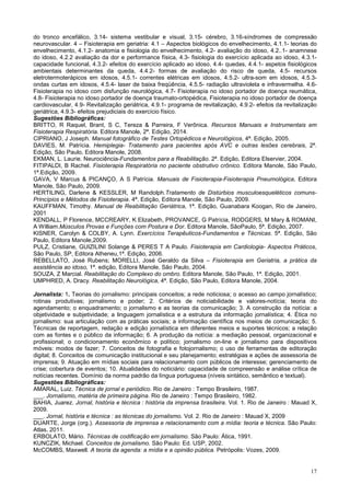 17
do tronco encefálico, 3.14- sistema vestibular e visual, 3.15- cérebro, 3.16-síndromes de compressão
neurovascular. 4 – Fisioterapia em geriatria: 4.1 – Aspectos biológicos do envelhecimento, 4.1.1- teorias do
envelhecimento, 4.1.2- anatomia e fisiologia do envelhecimento, 4.2- avaliação do idoso, 4.2..1- anamnese
do idoso, 4.2.2 avaliação da dor e performance física, 4.3- fisiologia do exercício aplicada ao idoso, 4.3.1-
capacidade funcional, 4.3.2- efeitos do exercício aplicado ao idoso, 4.4- quedas, 4.4.1- aspetos fisiológicos
ambientais determinantes da queda, 4.4.2- formas de avaliação do risco de queda, 4.5- recursos
eletrotermoterápicos em idosos, 4.5.1- correntes elétricas em idosos, 4.5.2- ultra-som em idosos, 4.5.3-
ondas curtas em idosos, 4.5.4- laser de baixa freqüência, 4.5.5- radiação ultravioleta e infravermelha. 4.6-
Fisioterapia no idoso com disfunção neurológica, 4.7- Fisioterapia no idoso portador de doença reumática,
4.8- Fisioterapia no idoso portador de doença traumato-ortopédica, Fisioterapia no idoso portador de doença
cardiovascular, 4.9- Revitalização geriátrica, 4.9.1- programa de revitalização, 4.9.2- efeitos da revitalização
geriátrica, 4.9.3- efeitos prejudiciais do exercício físico.
Sugestões Bibliográficas:
BRITTO, R Raquel, Brant, S C, Tereza & Parreira, F Verônica. Recursos Manuais e Instrumentais em
Fisioterapia Respiratória. Editora Manole, 2ª. Edição, 2014.
CIPRIANO, J Joseph. Manual fotográfico de Testes Ortopédicos e Neurológicos, 4ª. Edição, 2005.
DAVIES, M. Patrícia. Hemiplegia- Tratamento para pacientes após AVC e outras lesões cerebrais, 2ª.
Edição, São Paulo, Editora Manole, 2008.
EKMAN, L. Laurie. Neurociência-Fundamentos para a Reabilitação. 2ª. Edição, Editora Elservier, 2004.
FITIPALDI, B Rachel. Fisioterapia Respiratória no paciente obstrutivo crônico. Editora Manole, São Paulo,
1ª.Edição, 2009.
GAVA, V Marcus & PICANÇO, A S Patrícia. Manuais de Fisioterapia-Fisioterapia Pneumológica, Editora
Manole, São Paulo, 2009.
HERTILING, Darlene & KESSLER, M Randolph.Tratamento de Distúrbios musculoesqueléticos comuns-
Princípios e Métodos de Fisioterapia. 4ª. Edição, Editora Manole, São Paulo, 2009.
KAUFFMAN, Timothy. Manual de Reabilitação Geriátrica, 1ª. Edição, Guanabara Koogan, Rio de Janeiro,
2001
KENDALL, P Florence, MCCREARY, K Elizabeth, PROVANCE, G Patrícia, RODGERS, M Mary & ROMANI,
A William.Músculos Provas e Funções com Postura e Dor. Editora Manole, SãoPaulo, 5ª. Edição, 2007.
KISNER, Carolyn & COLBY, A. Lynn. Exercícios Terapêuticos-Fundamentos e Técnicas. 5ª. Edição, São
Paulo, Editora Manole,2009.
PULZ, Cristiane, GUIZILINI Solange & PERES T A Paulo. Fisioterapia em Cardiologia- Aspectos Práticos,
São Paulo, SP, Editora Atheneu,1ª. Edição, 2006.
REBELLATO, José Rubens; MORELLI, José Geraldo da Silva – Fisioterapia em Geriatria, a prática da
assistência ao idoso, 1ª. edição, Editora Manole, São Paulo, 2004.
SOUZA, Z Marcial. Reabilitação do Complexo do ombro. Editora Manole, São Paulo, 1ª. Edição, 2001.
UMPHRED, A. Dracy. Reabilitação Neurológica, 4ª. Edição, São Paulo, Editora Manole, 2004.
Jornalista: 1. Teorias do jornalismo: principais conceitos; a rede noticiosa; o acesso ao campo jornalístico;
rotinas produtivas; jornalismo e poder; 2. Critérios de noticiabilidade e valores-notícia; teoria do
agendamento; o enquadramento; o jornalismo e as teorias da comunicação; 3. A construção da notícia: a
objetividade e subjetividade; a linguagem jornalística e a estrutura da informação jornalística; 4. Ética no
jornalismo: sua articulação com as práticas sociais; a informação científica nos meios de comunicação; 5.
Técnicas de reportagem, redação e edição jornalística em diferentes meios e suportes técnicos; a relação
com as fontes e o público da informação; 6. A produção da notícia: a mediação pessoal, organizacional e
profissional; o condicionamento econômico e político; jornalismo on-line e jornalismo para dispositivos
móveis: modos de fazer; 7. Conceitos de fotografia e fotojornalismo; o uso de ferramentas de editoração
digital; 8. Conceitos de comunicação institucional e seu planejamento; estratégias e ações de assessoria de
imprensa; 9. Atuação em mídias sociais para relacionamento com públicos de interesse; gerenciamento de
crise; cobertura de eventos; 10. Atualidades do noticiário: capacidade de compreensão e análise crítica de
notícias recentes. Domínio da norma padrão da língua portuguesa (níveis sintático, semântico e textual).
Sugestões Bibliográficas:
AMARAL, Luiz. Técnica de jornal e periódico. Rio de Janeiro : Tempo Brasileiro, 1987.
___. Jornalismo, matéria de primeira página. Rio de Janeiro : Tempo Brasileiro, 1982.
BAHIA, Juarez. Jornal, história e técnica : história da imprensa brasileira. Vol. 1. Rio de Janeiro : Mauad X,
2009.
___. Jornal, história e técnica : as técnicas do jornalismo. Vol. 2. Rio de Janeiro : Mauad X, 2009
DUARTE, Jorge (org.). Assessoria de imprensa e relacionamento com a mídia: teoria e técnica. São Paulo:
Atlas, 2011.
ERBOLATO, Mário. Técnicas de codificação em jornalismo. São Paulo: Ática, 1991.
KUNCZIK, Michael. Conceitos de jornalismo. São Paulo: Ed. USP, 2002.
McCOMBS, Maxwell. A teoria da agenda: a mídia e a opinião pública. Petrópolis: Vozes, 2009.
 