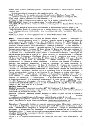 18
MEYER, Philip. Os jornais podem desaparecer? Como salvar o jornalismo na era da informação. São Paulo:
Contexto, 2007.
___. A ética no Jornalismo. Rio de Janeiro: Forense Universitário, 1989.
MELO, José Marques de. Teoria do jornalismo: identidades brasileiras. São Paulo: Paulus, 2006.
___. Jornalismo opinativo: gêneros opinativos no jornalismo brasileiro. São Paulo: Mantiqueira, 2003.
PENA, Felipe. Teoria do jornalismo. São Paulo: Contexto, 2005.
RODRIGUES, Carla. Jornalismo on-line: modos de fazer. Rio de Janeiro: Ed. PUC-Rio, 2009.
RODRIGO ALSINA, Miguel. A construção da notícia. Petrópolis : Vozes, 2009.
SCHUDSON, M. Descobrindo a notícia: uma história social dos jornais nos Estados Unidos. Petrópolis;
Vozes, 2010.
SODRÉ, Muniz. A narração do fato: notas para uma teoria do acontecimento. Petrópolis: Vozes, 2009.
TRAQUINA, Nélson. Teorias do jornalismo: porque as notícias são como são. Florianópolis: Insular, 2004.
___ Teorias do jornalismo: a tribo jornalística – uma comunidade interpretativa transnacional. Florianópolis:
Insular, 2005.
WOLF, Mauro. Teorias da comunicação de massa. São Paulo: Martins Fontes, 2008.
Médico: 1 Cuidados gerais com o paciente em medicina interna. 1.1 Nutrição. 1.2 Hidratação. 1.3
Prevenção e detecção precoce do câncer. 1.4 Prevenção e detecção precoce da aterosclerose. 2 Doenças
cardiovasculares.2.1 Hipertensão arterial. 2.2 Insuficiência cardíaca. 2.3 Miocardiopatias. 2.4
Valvulopatias.2.5 Arritmias cardíacas. 2.6 Síndromes isquêmicas coronárias. 2.7 Fatores predisponentes
àformação e instabilização da placa aterosclerótica. 3 Doenças pulmonares. 3.1 Asma brônquica. 3.2
Doença pulmonar obstrutiva crônica. 3.3 Embolia pulmonar. 3.4 Pneumoniase abcessos pulmonares. 4
Doenças gastrointestinais e hepáticas. 4.1 Úlcera péptica. 4.2 Doença do refluxo gastroesofágico. 4.3
Doenças intestinais inflamatórias e parasitárias. 4.4 Diarreia. 4.5 Colelitíase e colecistite. 4.6 Pancreatite.
4.7 Hepatites virais. 4.8 Insuficiência hepática crônica. 4.9 Síndromes disabsortivas. 5 Abordagem das
queixas comuns em serviços de urgência. 5.1 Tontura e zumbido. 5.2 Rinossinusopatias. 5.3 Urticária e
angioedema. 5.4 Rinite alérgica. 5.5 Cefaleias. 6 Doenças renais. 6.1 Insuficiência renal aguda e crônica.
6.2 Glomerulonefrites. 6.3 Síndromenefrótica. 6.4 Litíase renal. 6.5 Equilíbrio ácido-base. 7 Doenças
endócrinas. 7.1 Diabetes melito. 7.2 Obesidade. 7.3 Síndrome metabólica. 7.4 Hipotireoidismo e
hipertireoidismo. 7.5 Tireoidite e nódulos tireoidianos. 7.6 Distúrbios das glândulas suprarrenais. 7.7
Distúrbios das glândulas paratireoides. 8 Doenças reumáticas. 8.1 Artrite reumatoide. 8.2
Espondiloartropatias. 8.3 Colagenoses. 8.4 Gota. 9 Infectologia. 9.1 Síndrome da imunodeficiência
adquirida. 9.2 Endocardite infecciosa. 9.3 Infecções estafilocócicas. 9.4 Endemias nacionais. 9.5
Candidíase. 9.6 Doenças sexualmente transmissíveis. 9.7 Herpes simples e zooster. 9.8 Terapia antibiótica:
princípios gerais, farmacologia, principais grupos de antibióticos, doses e duração do tratamento. 10
Exames complementares invasivos e não invasivos de uso frequente na prática clínica diária. 11
Emergências clínicas. 11.1 Vias aéreas e ventilação. 11.2 Ressuscitação cardiopulmonar. 11.3 Edema
agudo pulmonar. 11.4 Crise hipertensiva. 11.5 Hemorragia digestiva. 11.6 Estados de choques. 11.7
Anafilaxia. 11.8 Intoxicações. 11.9 Crise convulsiva. 11.10 Acidente vascular encefálico. 11.11 Alterações
do estado de consciência. 11.12 Hipoglicemia e hiperglicemia. 12 Perícia médica. 13 Decreto nº 7.003, de
09/11/2009: Regulamenta a licença para tratamento de saúde. 14 Decreto nº 6.833, de 24/04/2009, institui o
Subsistema Integrado de Atenção a Saúde do Servidor Público Federal. 15 Artigo 83, artigos 202 até 206-A
e artigos 211 até 214 da Lei 8.112, de 11/12/1990.
Sugestões Bibliográficas:
GOLDMAN andAusiello. Cecil textbook of medicine. 23
nd
Ed. Philadelphia: W. B. Saunders, 2013
KASPER, Braunwald, Fauci, Hauser, Longo, Jameson, and Isselbacher Harrison´s principles of internal
medicine.18ª Ed. New York: McGraw-Hill, 2013.
Manual de Controle da Tuberculose no Brasil. Ministério da Saúde, Programa Nacional de Controle da
Tuberculose, 2010, acessível
emportal.saude.gov.br/portal/arquivos/pdf/manualde_recomendacoes_controle_tb_novo.pdf
Protocolos Dengue diagnóstico e tratamento edição novembro de 2010 versão 1.0, Secretaria de Saude e
Defesa Civil do Estado do Rio de Janeiro. Disponível em: cremerj.org.br/download/354.pdf .
Odontólogo: 1. Restaurações dentárias com materiais restauradores diretos. 2 Diagnóstico e tratamento da
cárie dentária. 3 Diagnóstico e tratamento da doença periodental. 4 Diagnóstico e tratamento de lesões
bucais. 5 Exame clínico e radiográfico. 6 Educação em saúde bucal. 7 Terapêutica medicamentosa em
odontologia. 8 Planejamento em odontologia. 9 Urgências e emergências em odontologia. 10
Reabilitaçãoprotéica. 11 Preparo químico-mecânico dos canais radiculares, medicação intra-canal e técnica
obturadora. 12 Manutenção periódica preventiva em odontologia.
Sugestões Bibliográficas:
ANDRADE, E. D. Terapêutica medicamentosa em Odontologia. São Paulo: Editora Artes Médicas Ltda,
2000.
 