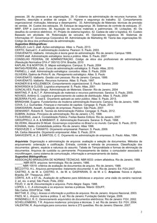 2
pessoas. 28. As pessoas e as organizações. 29. O sistema de administração de recursos humanos. 30.
Desenho, descrição e análise de cargos. 31. Higiene e segurança do trabalho. 32. Comportamento
organizacional: motivação, liderança e desempenho. 33. Administração de Materiais: técnicas de previsão
de vendas. 34. Custos dos estoques. 35. Estoque de segurança. 36. Sistemas de controle de estoques. 37.
MRP, ERP e Just-in-time. 38. Aquisição de recursos materiais e patrimoniais. 39. Licitações. 40. Os
desafios do comércio eletrônico. 41. Projeto do sistema logístico. 42. Cadeia de valor e logística. 43. Custeio
Baseado em atividade. 44. Roteirização de veículos. 45. Operadores logísticos 46. Sistemas de
Informações 47. Governança Corporativa 48. Administração de Marketing 49. Teoria das organizações 50.
Código de ética dos profissionais de administração.
Sugestões Bibliográficas:
ARAUJO, Luis C. etall. Ações estratégicas. Atlas: s. Paulo, 2013.
CERTO, Samuel C. A administração moderna. Pearson: S. Paulo, 2003.
CHIAVENATO, Idalberto. Introdução à teoria geral da administração. Rio de Janeiro: Campus 1999.
COSER etall. Administração estratégica: teoria e prática. Atlas. S. Paulo, 2007
CONSELHO FEDERAL DE ADMINISTRAÇÃO. Código de ética dos profissionais de administração.
(Resolução Normativa CFA nº 393/10) CFA: Brasília, 2010
KAPLAN, R & NORTON, D. Mapas estratégicos. Campus: S. Paulo, 2004
MATIAS-PEREIRA, José. Curso de administração estratégica. S. Paulo: Atlas, 2010.
PARNELL J. etall. Administração estratégica: conceitos. Atlas: S. Paulo, 2009
OLIVEIRA, Djalma de Pinho R. de. Planejamento estratégico. Atlas: S. Paulo
CHIAVENATO. Idalberto. Gestão com pessoas. Rio de Janeiro: Campus, 1999.
CHIAVENATO. Idalberto. Recursos humanos. Atlas: S. Paulo, 1997.
WAGNER III & HOLLENBECK. Comportamento organizacional. S. Paulo: Saraiva, 2000
BOWERSOX & CLOSS. Logística empresarial. S. Paulo: Atlas, 2001
GONCALVES, Paulo Sérgio. Administração de Materiais. Elsevier: Rio de Janeiro, 2004
MARTINS, P. & ALT, P. Administração de materiais e recursos patrimoniais. Saraiva: S. Paulo, 2000.
NOVAES, Antônio G. Logística e gerenciamento da cadeia de distribuição. Atlas: S. Paulo, 2004
BEZERRA FILHO, José E. Orçamento aplicado ao setor público. Atlas: S. Paulo, 2013.
BRINGHAM, Eugene. Fundamentos da moderna administração financeira. Campus: Rio de Janeiro, 1999.
COVA. C.J. Guimarães. Finanças e mercados de capitais. Cengage: S. Paulo, 2012.
DAMODARAN, Aswath. Avaliação de empresas. Pearson: São Paulo, 2007.
DENHARDT, Roberto B. Teorias da Administração Pública. Cengage: S. Paulo, 2012.
DUBRIN, Andrew. Princípios de administração. Rio de Janeiro: LTC, 1998.
FILGUEIRAS, José A. Contabilidade Pública. Freitas Bastos Editora: Rio de Janeiro, 2007.
GROUPPELLI, A. A. & NIKBAKHT, E. Administração financeira. Saraiva: S. Paulo, 1998.
SILVEIRA, Alexandre Di Miceli. Governança corporativa no Brasil e no mundo. Campus: S. Paulo, 2010.
KOHAMA, Heilio. Contabilidade pública. Rio de Janeiro: Atlas 1996.
PADOVEZE C. e TARANTO. Orçamento empresarial. Pearson: S. Paulo, 2009.
SÁ, Carlos Alexandre. Orçamento empresarial. Atlas: S. Paulo, 2014.
SANVICENTE, A. Z. & SANTOS, C. C. Orçamento na administração de empresas. S. Paulo: Atlas, 1994.
Arquivista: Organização e administração de arquivos: avaliação e seleção de documentos. Métodos de
arquivamento: ordenação e codificação. Entrada, controle e retirada de processos. Classificação dos
documentos: gênero, espécie e natureza do assunto. Tabela de Temporalidade e formas de eliminação de
documentos. Arquivos de custódia ou permanente. Processamento de dados: o computador associado à
microfilmagem, como sistema de comunicação, informação e armazenamento de dados.
Sugestões Bibliográficas:
ASSOCIAÇÃO BRASILEIRA DE NORMAS TÉCNICAS. NBR 6033: ordem alfabética. Rio de Janeiro, 1989.
_____. NBR 9578: arquivos: terminologia. Rio de Janeiro, 1986.
_ ___. NBR 10519: critérios de avaliação de documentos de arquivo. Rio de Janeiro, 1988.
BELLOTTO, H.L. Arquivos permanentes: tratamento documental. 4. ed. Rio de Janeiro: Ed. FGV,2007.
CASTRO, A. de M. e; CASTRO, A.. de M. e; GASPARIAN, D. de M. e C. Arquivos: físicos e digitais.
Brasília, DF: Thesaurus, 2007.
CÔRTE, A.R. e ET AL. Avaliação de softwares para bibliotecas e arquivos: uma visão do cenário nacional.
2. ed. rev. e ampl. São Paulo: Polis, 2002.
FEIJÓ, V. de M. Documentação e arquivos. Porto Alegre: Sagra, 1988.
LOPES, L. C. A informação e os arquivos: teorias e práticas. Niterói: EDUFF;
São Carlos: EDUFSCar, 1996.
MATTAR, E. (Org.). Acesso à informação e política de arquivos. Rio de Janeiro: Arquivo Nacional, 2003.
PAES, M. L. Arquivo: teoria e prática. 3. ed. Rio de Janeiro: Fundação Getúlio Vargas, 2006.
RONDINELLI, R. C. Gerenciamento arquivístico de documentos eletrônicos. Rio de Janeiro: FGV, 2002.
SCHELLENBERG, T.R. Arquivos modernos: princípios e técnicas. 3. ed. Rio de Janeiro: Ed. FGV, 2004.
VALENTINI, R. Arquivologia para concursos: teoria e 273 questões. Rio de Janeiro: Elsevier, 2007.
 