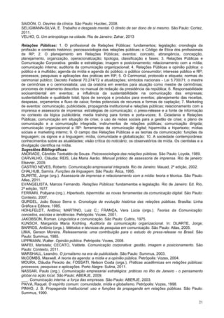 21
SAIDÓN, O. Devires da clínica. São Paulo: Hucitec, 2008.
SELIGMANN-SILVA, E. Trabalho e desgaste mental. O direito de ser dono de si mesmo. São Paulo: Cortez,
2011.
VELHO, G. Um antropólogo na cidade. Rio de Janeiro: Zahar, 2013
Relações Públicas: 1. O profissional de Relações Públicas: fundamentos; legislação; cronologia da
profissão e contexto histórico; psicossociologia das relações públicas; o Código de Ética dos profissionais
de RP; 2. O planejamento em Relações Públicas; eventos: conceito, abrangência, concepção,
planejamento, organização, operacionalização; tipologia, classificação e fases; 3. Relações Públicas e
Comunicação Corporativa: gestão e estratégias; imagem e posicionamento; relacionamento com a mídia;
comunicação interna; auditoria da comunicação organizacional; 4. Relações Públicas e opinião pública: o
público e a multidão; agenda da mídia e agenda do público; o público consumidor; interesse público e RP;
processos, pesquisas e aplicações das práticas em RP; 5. O Cerimonial, protocolo e etiqueta; normas do
cerimonial público; Decreto Federal 70.274/72 e atualizações; símbolos nacionais - Lei 5.700/71; o mestre
de cerimônias e o cerimonialista; uso da oratória em eventos para atuação como mestre de cerimônias;
pronomes de tratamento descritos no manual de redação da presidência da república; 6. Responsabilidade
socioambiental em eventos; a influência da sustentabilidade na comunicação das empresas;
sustentabilidade e qualidade total; tipos de serviços e produtos para eventos; planejamento das receitas,
despesas, orçamentos e fluxo de caixa; fontes potenciais de recursos e formas de captação; 7. Marketing
de eventos: comunicação, publicidade, propaganda institucional e relações públicas; relacionamento com a
imprensa e assessoria de imprensa: estratégias de comunicação; o press-release e a fonte de informação
no contexto da lógica publicitária; media training para fontes e porta-vozes; 8. Cidadania e Relações
Públicas; comunicação em situação de crise; o uso de redes sociais para a gestão de crise; o plano de
comunicação e a comunicação integrada; instrumentos de relações públicas; comunicação dirigida;
comunicação organizacional e RP: ferramentas da comunicação digital; hipermídia e hipertexto; mídias
sociais e marketing interno; 9. O campo das Relações Públicas e as teorias da comunicação: funções da
linguagem; os signos e a linguagem; mídia, comunidade e globalização; 10. A sociedade contemporânea:
conhecimentos sobre as atualidades; visão crítica do noticiário; os observatórios de mídia. Os cientistas e a
divulgação científica na mídia.
Sugestões Bibliográficas:
ANDRADE, Cândido Teobaldo de Souza. Psicossociologia das relações públicas. São Paulo: Loyola, 1989.
CARVALHO, Cláudia; REIS, Léa Maria Aarão. Manual prático de assessoria de imprensa. Rio de janeiro:
Elsevier, 2009.
CASTRO NEVES, Roberto. Comunicação empresarial integrada. Rio de Janeiro: Mauad, 2ª edição, 2002.
CHALHUB, Samira. Funções da linguagem. São Paulo: Ática, 1995.
DUARTE, Jorge (org.). Assessoria de imprensa e relacionamento com a mídia: teoria e técnica. São Paulo:
Atlas, 2011.
EVANGELISTA, Marcos Fernando. Relações Públicas: fundamentos e legislação. Rio de Janeiro: Ed. Rio,
2ª edição, 1977.
FERRARI, Pollyana (org.). Hipertexto, hipermídia: as novas ferramentas da comunicação digital. São Paulo:
Contexto, 2007.
GURGEL, João Bosco Serra e. Cronologia da evolução histórica das relações públicas. Brasília: Linha
Gráfica e Editora, 1985.
HOHLFELDT, Antônio; MARTINO, Luiz C.; FRANÇA, Vera Lúcia (orgs.). Teorias da Comunicação:
conceitos, escolas e tendências. Petrópolis: Vozes, 2001.
JAKOBSON, Roman. Linguística e comunicação. São Paulo: Cultrix, 1975.
KUNSCH, Margarida Maria Krohling. Auditoria da comunicação organizacional. In: DUARTE, Jorge;
BARROS, Antônio (orgs.). Métodos e técnicas de pesquisa em comunicação. São Paulo: Atlas, 2005.
LIMA, Gerson Moreira. Releasemania: uma contribuição para o estudo do press-release no Brasil. São
Paulo: Summus, 1985.
LIPPMANN, Walter. Opinião pública. Petrópolis: Vozes, 2008.
MAFEI, Maristela; CECATO, Valdete. Comunicação corporativa: gestão, imagem e posicionamento. São
Paulo: Contexto, 2011.
MARSHALL, Leandro. O jornalismo na era da publicidade. São Paulo: Summus, 2003.
McCOMBS, Maxwell. A teoria da agenda: a mídia e a opinião pública. Petrópolis: Vozes, 2004.
MOURA, Cláudia Peixoto de; FOSSATI, Nelson Costa (orgs.). Práticas acadêmicas em relações públicas:
processos, pesquisas e aplicações. Porto Alegre: Sulina, 2011.
NASSAR, Paulo (org.). Comunicação empresarial estratégica: práticas no Rio de Janeiro - o pensamento
global na ação local. São Paulo: ABERJE, 2009.
___. Comunicação interna: a força das empresas. São Paulo: ABERJE, 2003.
PAIVA, Raquel. O espírito comum: comunidade, mídia e globalismo. Petrópolis: Vozes, 1998.
PINHO, J. B. Propaganda Institucional: uso e funções da propaganda em relações públicas. São Paulo:
Summus, 1990.
 