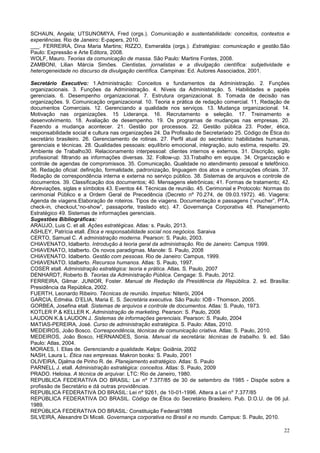 22
SCHAUN, Angela; UTSUNOMIYA, Fred (orgs.). Comunicação e sustentabilidade: conceitos, contextos e
experiências. Rio de Janeiro: E-papers, 2010.
___. FERREIRA, Dina Maria Martins; RIZZO, Esmeralda (orgs.). Estratégias: comunicação e gestão.São
Paulo: Expressão e Arte Editora, 2008.
WOLF, Mauro. Teorias da comunicação de massa. São Paulo: Martins Fontes, 2008.
ZAMBONI, Lilian Márcia Simões. Cientistas, jornalistas e a divulgação científica: subjetividade e
heterogeneidade no discurso da divulgação científica. Campinas: Ed. Autores Associados, 2001.
Secretário Executivo: 1.Administração: Conceitos e fundamentos da Administração. 2. Funções
organizacionais. 3. Funções da Administração. 4. Níveis da Administração. 5. Habilidades e papéis
gerenciais. 6. Desempenho organizacional. 7. Estrutura organizacional. 8. Tomada de decisão nas
organizações. 9. Comunicação organizacional. 10. Teoria e prática de redação comercial. 11, Redação de
documentos Comerciais. 12. Gerenciando a qualidade nos serviços. 13. Mudança organizacional. 14.
Motivação nas organizações. 15 Liderança. 16. Recrutamento e seleção. 17. Treinamento e
desenvolvimento. 18. Avaliação de desempenho. 19. Os programas de mudanças nas empresas. 20.
Fazendo a mudança acontecer. 21. Gestão por processos. 22. Gestão pública 23. Poder, ética,
responsabilidade social e cultura nas organizações 24. Da Profissão de Secretariado 25. Código de Ética do
secretário brasileiro. 26. Gerenciamento de rotinas. 27. Perfil atual do secretário: habilidades humanas,
gerenciais e técnicas. 28. Qualidades pessoais: equilíbrio emocional, integração, auto estima, respeito. 29.
Ambiente de Trabalho30. Relacionamento interpessoal: clientes internos e externos. 31. Discrição, sigilo
profissional: filtrando as informações diversas. 32. Follow-up. 33.Trabalho em equipe. 34. Organização e
controle de agendas de compromissos. 35. Comunicação, Qualidade no atendimento pessoal e telefônico.
36. Redação oficial: definição, formalidade, padronização, linguagem dos atos e comunicações oficiais. 37.
Redação de correspondência interna e externa no serviço público. 38. Sistemas de arquivos e controle de
documentos. 39. Classificação dos documentos; 40. Mensagens eletrônicas; 41. Formas de tratamento; 42.
Abreviações, siglas e símbolos 43. Eventos 44. Técnicas de reunião. 45. Cerimonial e Protocolo: Normas do
cerimonial Público e a Ordem Geral de Precedência (Decreto nº 70.274, de 09.03.1972). 46. Viagens:
Agenda de viagens.Elaboração de roteiros. Tipos de viagens. Documentação e passagens (“voucher”, PTA,
check-in, checkout,“no-show”, passaporte, traslado etc). 47. Governança Corporativa 48. Planejamento
Estratégico 49. Sistemas de informações gerenciais.
Sugestões Bibliográficas:
ARAUJO, Luis C. et all. Ações estratégicas. Atlas: s. Paulo, 2013.
ASHLEY, Patrícia etall. Ética e responsabilidade social nos negócios. Saraiva
CERTO, Samuel C. A administração moderna. Pearson: S. Paulo, 2003.
CHIAVENATO, Idalberto. Introdução à teoria geral da administração. Rio de Janeiro: Campus 1999.
CHIAVENATO, Idalberto. Os novos paradigmas. Manole: S. Paulo, 2008
CHIAVENATO. Idalberto. Gestão com pessoas. Rio de Janeiro: Campus, 1999.
CHIAVENATO. Idalberto. Recursos humanos. Atlas: S. Paulo, 1997.
COSER etall. Administração estratégica: teoria e prática. Atlas. S. Paulo, 2007
DENHARDT, Roberto B. Teorias da Administração Pública. Cengage: S. Paulo, 2012.
FERREIRA, Gilmar. JUNIOR, Foster. Manual de Redação da Presidência da República. 2. ed. Brasília:
Presidência da República, 2002.
FUERTH, Leonardo Ribeiro. Técnicas de reunião. Impetus: Niterói, 2004
GARCIA, Edméia. D’ELIA, Maria E. S. Secretária executiva. São Paulo: IOB - Thomson, 2005.
GORBEA, Josefina etall. Sistemas de arquivos e controle de documentos. Atlas: S. Paulo, 1973.
KOTLER P.& KELLER K. Administração de marketing. Pearson: S. Paulo, 2006
LAUDON K.& LAUDON J. Sistemas de informações gerenciais. Pearson: S. Paulo, 2004
MATIAS-PEREIRA, José. Curso de administração estratégica. S. Paulo: Atlas, 2010.
MEDEIROS, João Bosco. Correspondência, técnicas de comunicação criativa. Atlas: S. Paulo, 2010.
MEDEIROS, João Bosco, HERNANDES, Sonia. Manual da secretária: técnicas de trabalho. 9. ed. São
Paulo: Atlas, 2004.
MORAES, I. Elias de. Gerenciando a qualidade. Kelps: Goiânia, 2002
NASH, Laura L. Ética nas empresas. Makron books: S. Paulo, 2001
OLIVEIRA, Djalma de Pinho R. de. Planejamento estratégico. Atlas: S. Paulo
PARNELL J. etall. Administração estratégica: conceitos. Atlas: S. Paulo, 2009
PRADO. Heloisa. A técnica de arquivar. LTC: Rio de Janeiro, 1980.
REPUBLICA FEDERATIVA DO BRASIL: Lei nº 7.377/85 de 30 de setembro de 1985 - Dispõe sobre a
profissão de Secretário e dá outras providências.
REPUBLICA FEDERATIVA DO BRASIL: Lei nº 9261, de 10-01-1996. Altera a Lei nº 7.377/85
REPÚBLICA FEDERATIVA DO BRASIL. Código de Ética do Secretário Brasileiro. Pub. D.O.U. de 06 jul.
1989.
REPÚBLICA FEDERATIVA DO BRASIL: Constituição Federal/1988
SILVEIRA, Alexandre Di Miceli. Governança corporativa no Brasil e no mundo. Campus: S. Paulo, 2010.
 