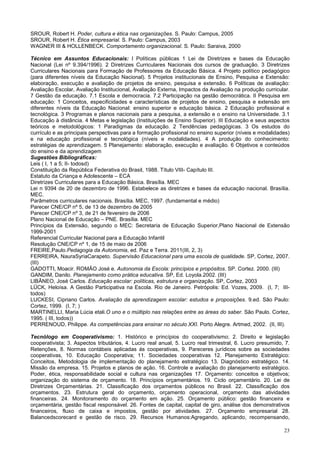 23
SROUR, Robert H. Poder, cultura e ética nas organizações. S. Paulo: Campus, 2005
SROUR, Robert H. Ética empresarial. S. Paulo: Campus, 2003
WAGNER III & HOLLENBECK. Comportamento organizacional. S. Paulo: Saraiva, 2000
Técnico em Assuntos Educacionais: I Políticas públicas 1 Lei de Diretrizes e bases da Educação
Nacional (Lei nº 9.394/1996). 2 Diretrizes Curriculares Nacionais dos cursos de graduação. 3 Diretrizes
Curriculares Nacionais para Formação de Professores da Educação Básica. 4 Projeto político pedagógico
(para diferentes níveis da Educação Nacional). 5 Projetos institucionais de Ensino, Pesquisa e Extensão:
elaboração, execução e avaliação de projetos de ensino, pesquisa e extensão. 6 Políticas de avaliação:
Avaliação Escolar, Avaliação Institucional, Avaliação Externa, Impactos da Avaliação na produção curricular.
7 Gestão da educação. 7.1 Escola e democracia. 7.2 Participação na gestão democrática. II Pesquisa em
educação: 1 Conceitos, especificidades e características de projetos de ensino, pesquisa e extensão em
diferentes níveis da Educação Nacional: ensino superior e educação básica. 2 Educação profissional e
tecnológica. 3 Programas e planos nacionais para a pesquisa, a extensão e o ensino na Universidade. 3.1
Educação à distância. 4 Metas e legislação (Instituições de Ensino Superior). III Educação e seus aspectos
teóricos e metodológicos: 1 Paradigmas da educação. 2 Tendências pedagógicas. 3 Os estudos do
currículo e as principais perspectivas para a formação profissional no ensino superior (níveis e modalidades)
e na educação profissional e tecnológica (níveis e modalidades). 4 A produção do conhecimento:
estratégias de aprendizagem. 5 Planejamento: elaboração, execução e avaliação. 6 Objetivos e conteúdos
do ensino e da aprendizagem
Sugestões Bibliográficas:
Leis ( I, 1 a 5; II- todosd)
Constituição da República Federativa do Brasil, 1988. Título VIII- Capítulo III.
Estatuto da Criança e Adolescente – ECA
Diretrizes Curriculares para a Educação Básica. Brasília. MEC
Lei n 9394 de 20 de dezembro de 1996. Estabelece as diretrizes e bases da educação nacional. Brasília.
MEC.
Parâmetros curriculares nacionais. Brasília. MEC, 1997. (fundamental e médio)
Parecer CNE/CP nº 5, de 13 de dezembro de 2005
Parecer CNE/CP nº 3, de 21 de fevereiro de 2006
Plano Nacional de Educação – PNE. Brasília. MEC
Princípios da Extensão, segundo o MEC: Secretaria de Educação Superior,Plano Nacional de Extensão
1999-2001
Referencial Curricular Nacional para a Educação Infantil
Resolução CNE/CP nº 1, de 15 de maio de 2006
FREIRE,Paulo.Pedagogia da Autonomia, ed. Paz e Terra. 2011(III, 2, 3)
FERREIRA, NauraSyriaCarapeto. Supervisão Educacional para uma escola de qualidade. SP, Cortez, 2007.
(III)
GADOTTI, Moacir. ROMÃO José e. Autonomia da Escola: princípios e propósitos. SP. Cortez. 2000. (III)
GANDIM, Danilo. Planejamento como prática educativa. SP, Ed. Loyola.2002. (III)
LIBÂNEO, José Carlos. Educação escolar: políticas, estrutura e organização. SP, Cortez, 2003
LÜCK, Heloísa. A Gestão Participativa na Escola. Rio de Janeiro. Petrópolis: Ed. Vozes, 2009. (I, 7; III-
todos)
LUCKESI, Cipriano Carlos. Avaliação da aprendizagem escolar: estudos e proposições. 9.ed. São Paulo:
Cortez, 1999. (I, 7; )
MARTINELLI, Maria Lúcia etali.O uno e o múltiplo nas relações entre as àreas do saber. São Paulo. Cortez,
1995. ( III, todos))
PERRENOUD, Philippe. As competências para ensinar no século XXI. Porto Alegre. Artmed, 2002. (II, III).
Tecnólogo em Cooperativismo: 1. Histórico e princípios do cooperativismo; 2. Direito e legislação
cooperativista; 3. Aspectos tributários, 4. Lucro real anual, 5. Lucro real trimestral, 6. Lucro presumido, 7.
Retenções, 8. Normas contábeis aplicadas ás cooperativas, 9. Pareceres jurídicos sobre as sociedades
cooperativas, 10. Educação Cooperativa; 11. Sociedades cooperativas 12. Planejamento Estratégico:
Conceitos, Metodologia de implementação do planejamento estratégico 13. Diagnóstico estratégico. 14.
Missão da empresa. 15. Projetos e planos de ação. 16. Controle e avaliação do planejamento estratégico.
Poder, ética, responsabilidade social e cultura nas organizações 17. Orçamento: conceitos e objetivos;
organização do sistema de orçamento. 18. Princípios orçamentários. 19. Ciclo orçamentário. 20. Lei de
Diretrizes Orçamentárias. 21. Classificação dos orçamentos públicos no Brasil. 22. Classificação dos
orçamentos. 23. Estrutura geral do orçamento, orçamento operacional, orçamento das atividades
financeiras. 24. Monitoramento do orçamento em ação. 25. Orçamento público: gestão financeira e
orçamentária, gestão fiscal responsável. 26. Fontes de capital, capital de giro, análise dos demonstrativos
financeiros, fluxo de caixa e impostos, gestão por atividades. 27. Orçamento empresarial 28.
Balancedscorecard e gestão de risco. 29. Recursos Humanos:Agregando, aplicando, recompensando,
 
