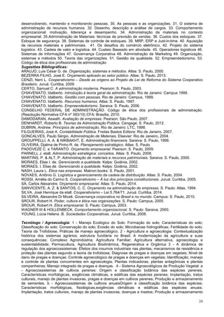 24
desenvolvendo, mantendo e monitorando pessoas. 30. As pessoas e as organizações. 31. O sistema de
administração de recursos humanos. 32. Desenho, descrição e análise de cargos. 33. Comportamento
organizacional: motivação, liderança e desempenho. 34. Administração de materiais no contexto
empresarial. 35.Administração de Materiais: técnicas de previsão de vendas. 36. Custos dos estoques. 37.
Estoque de segurança. 38. Sistemas de controle de estoques. 39. MRP, ERP e Just-in-time. 40. Aquisição
de recursos materiais e patrimoniais. 41. Os desafios do comércio eletrônico. 42. Projeto do sistema
logístico. 43. Cadeia de valor e logística. 44. Custeio Baseado em atividade. 45. Operadores logísticos 46.
Sistemas de Informações 47. Governança Corporativa 48. Administração de Marketing 49. Organização,
sistemas e métodos 50. Teoria das organizações. 51. Gestão da qualidade. 52. Empreendedorismo. 53.
Código de ética dos profissionais de administração
Sugestões Bibliográficas:
ARAUJO, Luis César G. de. Organização, sistemas e métodos. Atlas: S. Paulo, 2000.
BEZERRA FILHO, José E. Orçamento aplicado ao setor público. Atlas: S. Paulo, 2013.
CENZI, Nerii L. Cooperativismo – Desde as origens ao Projeto de Lei de Reforma do Sistema Cooperativo
Brasileiro. Juruá: Curitiba, 2009.
CERTO, Samuel C. A administração moderna. Pearson: S. Paulo, 2003.
CHIAVENATO, Idalberto. Introdução à teoria geral da administração. Rio de Janeiro: Campus 1999.
CHIAVENATO. Idalberto. Gestão com pessoas. Rio de Janeiro: Campus, 1999.
CHIAVENATO. Idalberto. Recursos humanos. Atlas: S. Paulo, 1997.
CHIAVENATO. Idalberto. Empreendedorismo. Saraiva: S. Paulo, 2006.
CONSELHO FEDERAL DE ADMINISTRAÇÃO. Código de ética dos profissionais de administração.
(Resolução Normativa CFA nº 393/10) CFA: Brasília, 2010.
DAMODARAN, Aswath. Avaliação de empresas. Pearson: São Paulo, 2007.
DENHARDT, Roberto B. Teorias da Administração Pública. Cengage: S. Paulo, 2012.
DUBRIN, Andrew. Princípios de administração. Rio de Janeiro: LTC, 1998.
FILGUEIRAS, José A. Contabilidade Pública. Freitas Bastos Editora: Rio de Janeiro, 2007.
GONCALVES, Paulo Sérgio. Administração de Materiais. Elsevier: Rio de Janeiro, 2004.
GROUPPELLI, A. A. & NIKBAKHT, E. Administração financeira. Saraiva: S. Paulo, 1998.
OLIVEIRA, Djalma de Pinho R. de. Planejamento estratégico. Atlas: S. Paulo.
PADOVEZE C. e TARANTO. Orçamento empresarial. Pearson: S. Paulo, 2009.
PARNELL J. etall. Administração estratégica: conceitos. Atlas: S. Paulo, 2009.
MARTINS, P. & ALT, P. Administração de materiais e recursos patrimoniais. Saraiva: S. Paulo, 2000.
MORAES, Elias I. de. Gerenciando a qualidade. Kelps: Goiânia, 2002.
MORAES, I. Elias de. Gerenciando a qualidade. Kelps: Goiânia, 2002.
NASH, Laura L. Ética nas empresas. Makron books: S. Paulo, 2001.
NOVAES, Antônio G. Logística e gerenciamento da cadeia de distribuição. Atlas: S. Paulo, 2004.
ROSSI, Amélia do Carmo S. Cooperativismo – À luz dos princípios constitucionais. Juruá: Curitiba, 2005.
SÁ, Carlos Alexandre. Orçamento empresarial. Atlas: S. Paulo, 2014.
SANVICENTE, A. Z. & SANTOS, C. C. Orçamento na administração de empresas. S. Paulo: Atlas, 1994.
SILVA, José Henrique da etall. Cooperativismo – Lei 5.764/71. Juruá: Curitiba, 2014.
SILVEIRA, Alexandre Di Miceli. Governança corporativa no Brasil e no mundo. Campus: S. Paulo, 2010.
SROUR, Robert H. Poder, cultura e ética nas organizações. S. Paulo: Campus, 2005.
SROUR, Robert H. Ética empresarial. S. Paulo: Campus, 2003.
WAGNER III & HOLLENBECK. Comportamento organizacional. S. Paulo: Saraiva, 2000.
YOUNG, Lúcia Helena .B. Sociedades Cooperativas. Juruá: Curitiba, 2008.
Tecnólogo / Agroecologia: 1 - Manejo Ecológico do Solo: Formação do solo; Características do solo;
Classificação do solo; Conservação do solo; Erosão do solo; Microbacias hidrográficas; Fertilidade do solo;
Teoria da Trofobiose; Práticas de manejo agroecológico. 2 - Agricultura e agroecologia: Contextualização
histórica dos sistemas agrários; estrutura fundiária no Brasil; A modernização da agricultura e suas
consequências; Complexo Agroindústria; Agricultura Familiar; Agricultura alternativa, agroecologia e
sustentabilidade; Permacultura, Agricultura Biodinâmica, Regenerativa e Orgânica 3 - A dinâmica de
regulação dos agroecossistemas: Efeitos dos insumos industriais nas plantas; mecanismos de resistência e
proteção das plantas segundo a teoria da trofobiose; Diagnose de pragas e doenças em vegetais; Nível de
dano de pragas e doenças; Controle agroecológico de pragas e doenças em vegetais; Identificação, manejo
e controle de plantas concorrentes em agroecologia; Plantas indicadoras, plantas antagônicas e plantas
companheiras; Manejo integrado de pragas e doenças. 4 - Sistema Agroecológicos de Produção Vegetal: a
- Agroecossistemas de cultivos perenes: Origem e classificação botânica das espécies perenes;
Características morfológicas, exigências climáticas, e edáficas das espécies perenes; Implantação, tratos
culturais, manejo de plantas invasoras, pragas e doenças em cultivos perenes; Produção e armazenamento
de sementes, b - Agroecossistemas de cultivos anuaisOrigem e classificação botânica das espécies;
Características morfológicas, fisiológicas,exigências climáticas e edáficas das espécies anuais;
Implantação, tratos culturais, manejo de plantas invasoras, doenças e insetos; Produção e armazenamento
 
