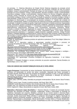 25
de sementes. 5 - Sistemas Alternativos de Criação Animal: Sistemas integrados de produção animal
ecológica; Estratégia e uso dos agroecossistemas para fins pecuários; Produção de aves de postura
ecológica: manejo e particularidades; Produção de frangos de corte ecológica: manejo e particularidades;
Produção de suínos ecológica: manejo e particularidades; Apicultura ecológica: manejo e particularidades;
Piscicultura ecológica: manejo e particularidades. Aspectos básicos de recursos forrageiros aplicados a
produção animal; Produção de bovinos de corte ecológica: manejo e particularidades; Produção de
bovinos/leite ecológica: manejo e particularidades; Produção de pequenos ruminantes ecológica: manejo e
particularidades; Criação de equinos: manejo e particularidades; Gestão em pecuária ecológica; Mercados,
estratégias de diferenciação e comercialização de produtos ecológicos. 6 - Gestão das unidades de
produção: Caracterização, análise e monitoramento dos sistemas de produção, parâmetros de diversidade e
recuperação. Avaliação de projetos de gestão; Organização de finanças e cadeias produtivas; Organizações
sociais. Associações, grupos e Cooperativas tradicionais e solidárias; Legislações cooperativistas; Métodos
de planejamento e avaliação participativa. 7 - Constituição e Desenvolvimento de Cooperativas: Lógica do
desenvolvimento organizacional. Diferenças entre microempresa, associação, cooperativa, OSCIP,
fundação e sindicato. Etapas para legalização de cooperativas. Construção de estatuto social. Regimento
interno. Formação de conselho administrativo e fiscal. Assembleias gerais. Livros fiscais. Estrutura
organizacional de cooperativa. 8 - Legislação e gestão ambiental: Legislação ambiental - Código Florestal
Brasileiro, CONAMA (legislação ambiental básica); Política Nacional do Meio Ambiente; Política Nacional de
Agroecologia e Produção Orgânica; Indicadores ambientais; Poluições e áreas degradadas; Tecnologias de
uso e manejos da água, geração de energia, de cultivo, reciclagem de resíduos.
Sugestões Bibliográficas:
ALTIERI, M. Agroecologia: a dinâmica produtiva da agricultura sustentável. 5ª ed. Porto Alegre: Editora da
UFRGS, 2004, 23 p.;
E ASSIS, R. L. Agricultura orgânica e agroecologia: questões conceituais e processo de
conversão.Seropédica RJ: Embrapa Agrobiologia, 2005. 35p. (Embrapa Agrobiologia.
EMBRAPA, Avicultura agroecológica orgânica. 2003.Disponível em
http://www.cnpsa.embrapa.br/sgc/sgc_publicacoes/avicultura_agroecologica.pdf.
EMBRAPA,.Apicultura sustentável na propriedade familiar de base ecológica. Disponível em:
http://ainfo.cnptia.embrapa.br/digital/bitstream/item/30823/1/Circular-64.pdf
FERREIRA, T.N. SCHWARZ, R.A.& STRECK, E.V. (Coord.) Solos: manejo integrado e ecológico -
elementos básicos. Porto Alegre: EMATER/RS, 2000. 95p.
Documentos, 196). Disponível em http://www.cnpab.embrapa.br/serie-documentos/DOC196
FORNARI, E. Manual Prático de Agroecologia. Ed Aquariana. 2002.
GLIESSMAN, S.R. Agroecologia. Processos Ecológicos em Agricultura Sustentável. 2 ed. Editora
UFRGS.2001.
MELADO, J. Pastagem Ecológica e serviços ambientais da pecuária sustentável. Revista Brasileira de
Agroecologia, v.2,n.2., Out., 2007.
PARA OS CARGOS QUE EXIGEM FORMAÇÃO ESCOLAR DE NÍVEL MÉDIO
Língua Portuguesa: Compreensão de textos não-literários. Reconhecimento de todos os elementos que
participam da estruturação do sentido dos textos: vocabulário, disposição das frases, pontuação e
linguagem figurada. Reconhecimento das variações de linguagem presentes no texto. A correção linguística
em função da produção do texto. Reescritura de frases: substituição e alteração de elementos,
deslocamento de termos, omissão de segmentos redundantes.
Sugestões Bibliográficas:
CUNHA, Celso / CINTRA, Lindley. Gramática do português contemporâneo. Rio de Janeiro: Nova Fronteira,
1985.
FÁVERO, Leonor Lopes. Coesão e coerência textuais. São Paulo: Ática, 2002.
FERREIRA, Aurélio Buarque de Holanda. Novo Aurélio século XXI. Rio de Janeiro, Nova Fronteira, 1999.
FIORIN, José Luiz. Elementos de análise do discurso. São Paulo: Contexto, 1990
KOCH, Ingedore G. Villaça. Desvendando os segredos do texto. São Paulo: Cortez, 2002
Matemática e Raciocínio Lógico Quantitativo: 1. Números Naturais: O sistema de numeração decimal.
Aplicação das operações de adição, subtração, multiplicação, divisão e potenciação na resolução de
problemas. Operações com conjuntos. Múltiplos e divisores de um número natural. 2. Números Reais:
Aplicação das operações de adição, subtração, multiplicação e divisão na resolução de problemas. Razão e
proporção, divisão proporcional. Média aritmética e ponderada. Porcentagem. 3. Álgebra: Resolução de
situação problema envolvendo equações e sistemas do 1ºgrau. Progressões Aritméticas e Geométricas.
Matrizes: Representação e interpretação. Cálculo Combinatório: Princípio Aditivo e Princípio Multiplicativo.
Arranjos e Combinações. Probabilidade: Conceito. Probabilidade da união e da interseção de dois eventos.
 