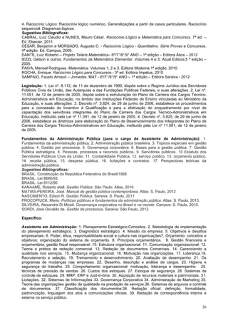 26
4. Raciocínio Lógico: Raciocínio lógico numérico. Generalizações a partir de casos particulares. Raciocínio
sequencial. Diagramas lógicos.
Sugestões Bibliográficas:
CABRAL, Luiz Cláudio e NUNES, Mauro César. Raciocínio Lógico e Matemática para Concursos. 7ª ed. –
Ed. Elsevier, 2011
CESAR, Benjamin e MORGADO, Augusto C. - Raciocínio Lógico - Quantitativo. Série Provas e Concursos.
4ª edição. Ed. Campus, 2009.
DANTE, Luiz Roberto – Projeto Teláris Matemática– 6º/7°/8°/9° ANO – 1ª edição – Editora Ática – 2012
IEZZI, Gelson e outros. Fundamentos da Matemática Elementar. Volumes 4 e 5. Atual Editora.5 ª edição –
2005.
PAIVA, Manoel Rodrigues. Matemática. Volumes 1, 2 e 3. Editora Moderna.1ª edição. 2010.
ROCHA, Enrique. Raciocínio Lógico para Concursos - 3ª ed. Editora Impetus, 2010
SAMPAIO, Fausto Arnaud – Jornadas. MAT - 6º/7°/8°/9° ANO – 1ª edição – Editora Saraiva - 2012
Legislação: 1. Lei nº. 8.112, de 11 de dezembro de 1990, dispõe sobre o Regime Jurídico dos Servidores
Públicos Civis da União, das Autarquias e das Fundações Públicas Federais, e suas alterações. 2. Lei nº.
11.091, de 12 de janeiro de 2005, dispõe sobre a estruturação do Plano de Carreira dos Cargos Técnico-
Administrativos em Educação, no âmbito das Instituições Federais de Ensino vinculadas ao Ministério da
Educação, e suas alterações. 3. Decreto nº. 5.824, de 29 de junho de 2006, estabelece os procedimentos
para a concessão do Incentivo à Qualificação e para a efetivação do enquadramento por nível de
capacitação dos servidores integrantes do Plano de Carreira dos Cargos Técnico-Administrativos em
Educação, instituído pela Lei nº 11.091, de 12 de janeiro de 2005. 4. Decreto nº. 5.825, de 29 de junho de
2006, estabelece as diretrizes para elaboração do Plano de Desenvolvimento dos Integrantes do Plano de
Carreira dos Cargos Técnico-Administrativos em Educação, instituído pela Lei nº 11.091, de 12 de janeiro
de 2005.
Fundamentos da Administração Pública (para o cargo de Assistente de Administração): 1.
Fundamentos da administração pública. 2. Administração pública brasileira. 3. Tópicos especiais em gestão
pública. 4. Gestão por processos. 5. Governança corporativa. 6. Bases para a gestão pública. 7. Gestão
Pública estratégica. 8. Pessoas, processos e recursos públicos. 9. Servidores públicos. 10 Estatuto dos
Servidores Públicos Cívis da União. 11. Contabilidade Pública, 12. serviço público, 13. orçamento público,
14. receita pública, 15. despesa pública, 16. licitações e contratos. 17. Perspectivas teóricas da
administração pública.
Sugestões Bibliográficas:
BRASIL. Constituição da República Federativa do Brasil/1988
BRASIL. Lei 8666/93,
BRASIL. Lei 8112/90
KANAAME, Roberto etall. Gestão Pública. São Paulo: Atlas, 2010
MATIAS-PEREIRA, José. Manual de gestão pública contemporânea. Atlas: S. Paulo, 2012
NASCIMENTO, Edson R. Gestão Pública. Saraiva: S. Paulo, 2011
PROCOPIUCK, Mario. Políticas públicas e fundamentos da administração pública. Atlas: S. Paulo, 2013.
SILVEIRA, Alexandre Di Miceli. Governança corporativa no Brasil e no mundo. Campus: S. Paulo, 2010.
SORDI, José Osvaldo de. Gestão de processos, Saraiva: São Paulo, 2012.
Específico:
Assistente em Administração: 1. Planejamento Estratégico:Conceitos. 2. Metodologia de implementação
do planejamento estratégico. 3. Diagnóstico estratégico. 4. Missão da empresa. 5. Objetivos e desafios
empresariais. 6. Poder, ética, responsabilidade social e cultura nas organizações7. Orçamento: conceitos e
objetivos; organização do sistema de orçamento. 8. Princípios orçamentários. 9. Gestão financeira e
orçamentária, gestão fiscal responsável. 10. Estrutura organizacional. 11. Comunicação organizacional. 12.
Teoria e prática de redação comercial. 13. Redação de documentos Comerciais. 14. Gerenciando a
qualidade nos serviços. 15. Mudança organizacional. 16. Motivação nas organizações. 17. Liderança.18.
Recrutamento e seleção. 19. Treinamento e desenvolvimento. 20. Avaliação de desempenho. 21. Os
programas de mudanças nas empresas. 22. Desenho, descrição e análise de cargos. 23. Higiene e
segurança do trabalho. 25. Comportamento organizacional: motivação, liderança e desempenho. 25.
técnicas de previsão de vendas. 26. Custos dos estoques. 27. Estoque de segurança. 28. Sistemas de
controle de estoques. 29. MRP, ERP e Just-in-time. 30. Aquisição de recursos materiais e patrimoniais. 31.
Licitações. 32. Sistemas de Informações 33. Governança Corporativa 34. Administração de Marketing 35.
Teoria das organizações gestão da qualidade na prestação de serviços.36. Sistemas de arquivos e controle
de documentos. 37. Classificação dos documentos;38. Redação oficial: definição, formalidade,
padronização, linguagem dos atos e comunicações oficiais. 39. Redação de correspondência interna e
externa no serviço público.
 
