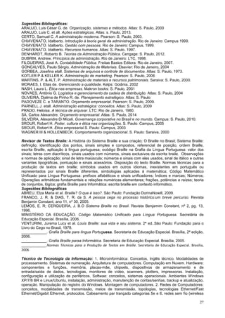27
Sugestões Bibliográficas:
ARAUJO, Luis César G. de. Organização, sistemas e métodos. Atlas: S. Paulo, 2000
ARAUJO, Luis C. et all. Ações estratégicas. Atlas: s. Paulo, 2013.
CERTO, Samuel C. A administração moderna. Pearson: S. Paulo, 2003.
CHIAVENATO, Idalberto. Introdução à teoria geral da administração. Rio de Janeiro: Campus 1999.
CHIAVENATO. Idalberto. Gestão com pessoas. Rio de Janeiro: Campus, 1999.
CHIAVENATO. Idalberto. Recursos humanos. Atlas: S. Paulo, 1997.
DENHARDT, Roberto B. Teorias da Administração Pública. Cengage: S. Paulo, 2012.
DUBRIN, Andrew. Princípios de administração. Rio de Janeiro: LTC, 1998.
FILGUEIRAS, José A. Contabilidade Pública. Freitas Bastos Editora: Rio de Janeiro, 2007.
GONCALVES, Paulo Sérgio. Administração de Materiais. Elsevier: Rio de Janeiro, 2004
GORBEA, Josefina etall. Sistemas de arquivos e controle de documentos. Atlas: S. Paulo, 1973.
KOTLER P.& KELLER K. Administração de marketing. Pearson: S. Paulo, 2006
MARTINS, P. & ALT, P. Administração de materiais e recursos patrimoniais. Saraiva: S. Paulo, 2000.
MORAES, I. Elias de. Gerenciando a qualidade. Kelps: Goiânia, 2002
NASH, Laura L. Ética nas empresas. Makron books: S. Paulo, 2001
NOVAES, Antônio G. Logística e gerenciamento da cadeia de distribuição. Atlas: S. Paulo, 2004
OLIVEIRA, Djalma de Pinho R. de. Planejamento estratégico. Atlas: S. Paulo
PADOVEZE C. e TARANTO. Orçamento empresarial. Pearson: S. Paulo, 2009.
PARNELL J. etall. Administração estratégica: conceitos. Atlas: S. Paulo, 2009
PRADO. Heloisa. A técnica de arquivar. LTC: Rio de Janeiro, 1980.
SÁ, Carlos Alexandre. Orçamento empresarial. Atlas: S. Paulo, 2014
SILVEIRA, Alexandre Di Miceli. Governança corporativa no Brasil e no mundo. Campus: S. Paulo, 2010.
SROUR, Robert H. Poder, cultura e ética nas organizações. S. Paulo: Campus, 2005
SROUR, Robert H. Ética empresarial.S. Paulo: Campus, 2003
WAGNER III & HOLLENBECK. Comportamento organizacional. S. Paulo: Saraiva, 2000
Revisor de Textos Braile: A História do Sistema Braille e sua criação; O Braille no Brasil; Sistema Braille:
definição, identificação dos pontos, sinais simples e compostos, referencial de posição, ordem Braille,
escrita Braille, aplicação à língua portuguesa; ocódigo Braille na Grafia da Língua Portuguesa: valor dos
sinais; letras com diacríticos, sinais usados com números, sinais exclusivos da escrita braile. Observações
e normas de aplicação; sinal de letra maiúscula; números e sinais com eles usados, sinal de itálico e outras
variantes tipográficas, pontuação e sinais acessórios. Disposição do texto Braille. Normas técnicas para a
produção de textos em braille; símbolos usados em outros idiomas, inexistentes em português ou
representados por sinais Braille diferentes, simbologias aplicadas à matemática; Código Matemático
Unificado para Língua Portuguesa: prefixos alfabéticos e sinais unificadores; Índices e marcas; Números;
Operações aritméticas fundamentais e relações numéricas elementares; frações, potências e raízes; teoria
de conjuntos, lógica; grafia Braille para Informática: escrita braille em contexto informático.
Sugestões Bibliográficas
ABREU, Elza Maria et al. Braille? O que é isso?. São Paulo: Fundação DorinaNowill, 2009.
FRANCO, J. R. & DIAS, T. R. da S. A pessoa cega no processo histórico:um breve percurso. Revista
Benjamin Constant, ano 11, nº 30, 2005.
LEMOS, E. R; CERQUEIRA, J. B.O Sistema Braille no Brasil. Revista Benjamim Constant, nº 2, pg. 13,
1996.
MINISTÉRIO DA EDUCAÇÃO. Código Matemático Unificado para Língua Portuguesa. Secretária de
Educação Especial. Brasília, 2006.
VENTURINI, Jurema Lucy et al. Louis Braille: sua vida e seu sistema. 2ª ed..São Paulo: Fundação para o
Livro do Cego no Brasil, 1978.
____________. Grafia Braille para língua Portuguesa. Secretaria de Educação Especial. Brasília, 2ª edição,
2006.
____________. Grafia Braille paraa Informática. Secretaria de Educação Especial. Brasília, 2005.
_____________.Normas Técnicas para a Produção de Textos em Braille. Secretaria de Educação Especial. Brasília,
2006
Técnico de Tecnologia da Informação: 1. Microinformática: Conceitos, Inglês técnico. Modalidades de
processamento. Sistemas de numeração. Arquitetura de computadores. Computação em Nuvem. Hardware:
componentes e funções, memória, placas-mãe, chipsets, dispositivos de armazenamento e de
entrada/saída de dados, tecnologias, monitores de vídeo, scanners, plotters, impressoras. Instalação,
configuração e utilização de periféricos. Softwae: conceitos, sistemas operacionais. Ambientes Windows
XP/7/8 BR e Linux/Ubuntu, instalação, administração, manutenção de contas/senhas, backup e atualização,
operação. Manipulação do registro do Windows. Montagem de computadores. 2. Redes de Computadores:
conceitos, modalidades de transmissão, meios de transmissão, topologias, tecnologias Ethernet/Fast
Ethernet/Gigabit Ethernet, protocolos. Cabeamento par trançado categorias 5e e 6, redes sem fio (wireless
 