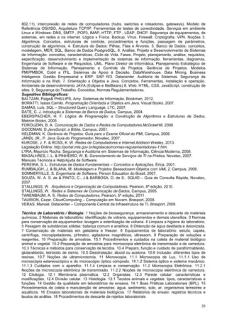 28
802.11), interconexão de redes de computadores (hubs, switches e roteadores, gateways), Modelo de
Referência OSI/ISO, Arquitetura TCP/IP. Ferramentas de testes de conectividade. Serviços em ambiente
Linux e Windows: DNS, SMTP , POP3, IMAP, HTTP, FTP , LDAP, DHCP. Segurança de equipamentos, de
sistemas, em redes e na internet. Lógica x Física. Backup. Vírus. Firewall. Criptografia. VPN. Noções 3.
Algoritmos. Conceitos, estruturas de controle, procedimentos e funções, passagem de parâmetros,
construção de algoritmos. 4. Estrutura de Dados: Pilhas, Filas e Árvores. 5. Banco de Dados: conceitos,
modelagem, MER, SQL. Banco de Dados PostgreSQL. 6. Análise, Projeto e Desenvolvimento de Sistemas
de Informação: conceitos, características, Ciclo de Vida. Fases. Projeto, planejamento, análise, requisitos,
especificação, desenvolvimento e implementação de sistemas de informação. ferramentas, diagramas,
Engenharia de Software e de Requisitos, UML. Plano Diretor de Informática. Planejamento Estratégico de
Sistemas de Informação. Planejamento e Controle de Projetos. Gerência de Projetos. Modelos
PMI/PMBOK, Cobit e ITIL. Sistemas de Apoio à Decisão. DataWarehouse. Data Mining. Business
Inteligence. Gestão Empresarial e ERP. SAP R/3. Datacenter. Auditoria de Sistemas. Segurança da
Informação e na Web. 7. Orientação a Objetos e Java. Conceitos, Ferramentas, instalação e operação.
Ambientes de desenvolvimento JAVA (Eclipse e NetBeans) 8. Web: HTML, CSS, JavaScript, construção de
sites. 9. Segurança do Trabalho. Conceitos. Normas Regulamentadoras.
Sugestões Bibliográficas:
BALTZAN, Paige& PHILLIPS, Amy. Sistemas de Informação, Bookman, 2012.
BORATTI, Isaias Camilo. Programação Orientada a Objetos em Java, Visual Books, 2007.
DAMAS, Luis. SQL – Structured Query Language, LTC, 2007.
DATE, C. J. Introdução a Sistemas de Banco de Dados, Campus, 2004.
EBERSPACHER, H. F. Lógica de Programação: a Construção de Algoritmos e Estruturas de Dados,
Makron Books, 2005.
FOROUZAN, B. A. Comunicação de Dados e Redes de Computadores,McGrawHill, 2008.
GOODMAN, D.JavaScript: a Bíblia, Campus, 2001.
HELDMAN, K. Gerência de Projetos: Guia para o Exame Oficial do PMI, Campus, 2006.
JANDL JR., P. Java Guia do Programador, Novatec, 2007.
KUROSE, J. F. & ROSS, K. W. Redes de Computadores e Internet,Addison Wesley, 2013.
Legislação Online: http://portal.mte.gov.br/legislacao/normas-regulamentadoras-1.htm
LYRA, Maurício Rocha. Segurança e Auditoria em Sistemas de Informação, Ciência Moderna, 2008.
MAGALHÃES, I. L. & PINHEIRO, W. B. Gerenciamento de Serviços de TI na Prática, Novatec, 2007.
Manuais Técnicos e Help/Ajuda de Software.
PEREIRA, S. L. Estruturas de Dados Fundamentais – Conceitos e Aplicações, Érica, 2001.
RUMBAUGH, J. & BLAHA, M. Modelagem e Projetos Baseadosem Objetos com UML 2, Campus, 2006.
SOMMERVILLE, S. Engenharia de Software, Person Education do Brasil, 2007.
SOUZA, W. A. S. de & PINTO, C.; J.& BARBOSA, D. de S.. SQUID – Guia de Consulta Rápida, Novatec,
2007.
STALLINGS, W. Arquitetura e Organização de Computadores, Pearson, 8ª edição, 2010.
STALLINGS, W. Redes e Sistemas de Comunicação de Dados, Campus, 2005.
TANENBAUM, A. S. Redes de Computadores, Pearson, 5ª edição, 2011.
TAURION, Cezar. CloudComputing – Computação em Nuvem, Brasport, 2009.
VERAS, Manoel. Datacenter – Componente Central da Infraestrutura de TI, Brasport, 2009.
Técnico de Laboratório / Biologia: 1 Noções de biossegurança: armazenamento e descarte de materiais
químicos. 2 Materiais de laboratório: identificação de vidraria, equipamentos e demais utensílios. 3 Normas
para conservação de equipamentos: lavagem e esterilização de vidraria. 4 Limpeza e higiene do laboratório.
5 Pesagem de substâncias sólidas: balança comum e analítica. 6 Obtenção de água destilada e deionizada.
7 Conservação de materiais em geladeira e freezer. 8 Equipamentos de laboratório: estufa, capela,
centrífuga, micropipetadores, pHmetro, agitadores magnéticos, ultrassom. 9 Preparação de soluções e
reagentes. 10 Preparação de amostras. 10.1 Procedimentos e cuidados na coleta de material biológico
animal e vegetal. 10.2 Preparação de amostras para microscopia eletrônica de transmissão e de varredura.
10.3 Técnicas e métodos para conservação de tecidos. 10.4 Preparo, função e cuidado de paraformaldeído,
glutaraldeído, tetróxido de ósmio. 10.5 Desidratação: álcool ou acetona. 10.6 Inclusão: diferentes tipos de
resinas. 10.7 Noções de ultramicrotomia. 11 Microscopia. 11.1 Microscopia de Luz. 11.1.1 Uso de
microscópio estereoscópico e do microscópio óptico composto. 14.1.2 Sistema óptico e sistema mecânico.
11.1.3 Cuidados com o aparelho. 11.1.4 Limpeza e conservação. 11.2 Microscopia Eletrônica. 11.2.1
Noções de microscopia eletrônica de transmissão. 11.2.2 Noções de microscopia eletrônica de varredura.
12 Citologia. 12.1 Membrana plasmática. 12.2 Organelas. 12.3 Parede celular: características e
modificações. 12.4 Divisão celular. 13 Histologia. 13.1 Tecidos animais e vegetais: tipos, características e
funções. 14 Gestão da qualidade em laboratórios de ensaios. 14.1 Boas Práticas Laboratoriais (BPL). 15
Procedimentos de coleta e manutenção de amostras: água, sedimento, solo, ar, organismos terrestres e
aquáticos. 16 Ensaios laboratoriais de materiais biológicos. 17 Relatórios de ensaio: registros técnicos e
laudos de análise. 18 Procedimentos de descarte de rejeitos laboratoriais
 