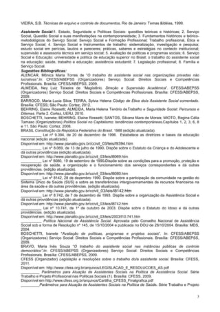 3
VIEIRA, S.B. Técnicas de arquivo e controle de documentos. Rio de Janeiro: Temas &Idéias, 1999.
Assistente Social:1. Estado, Seguridade e Políticas Sociais: questões teóricas e históricas; 2. Serviço
Social, Questão Social e suas manifestações na contemporaneidade; 3. Fundamentos históricos e teórico-
metodológicos do Serviço Social: Serviço Social e Formação Profissional; Trabalho profissional, Ética e
Serviço Social; 4. Serviço Social e Instrumentos de trabalho: sistematização, investigação e pesquisa;
estudo social em perícias, laudos e pareceres; práticas, saberes e estratégias no contexto institucional;
supervisão e assessoria técnica em serviço social; 5. Avaliação de políticas e programas sociais; 6. Serviço
Social e Educação: universidade e política de educação superior no Brasil; o trabalho do assistente social
na educação; saúde, trabalho e educação; assistência estudantil; 7. Legislação profissional; 8. Família e
Serviço Social.
Sugestões Bibliográficas:
ALENCAR, Mônica Maria Torres de “O trabalho do assistente social nas organizações privadas não
lucrativas”.In: CFESS/ABEPSS (Organizadores) Serviço Social: Direitos Sociais e Competências
Profissionais. Brasília: CFESS/ABEPSS, 2009.
ALMEIDA, Ney Luiz Teixeira de “Magistério, Direção e Supervisão Acadêmica”. CFESS/ABEPSS
(Organizadores) Serviço Social: Direitos Sociais e Competências Profissionais. Brasília: CFESS/ABEPSS,
2009.
BARROCO, Maria Lucia Silva; TERRA, Sylvia Helena Código de Ética do/a Assistente Social comentado.
Brasília: CFESS; São Paulo: Cortez, 2012.
BEHRING, Elaine Rossetti; ALMEIDA, Maria Helena Tenório deTrabalho e Seguridade Social: Percursos e
Dilemas. Parte 2. Cortez, UERJ, 2010.
BOSCHETTI, Ivanete; BEHRING, Elaine Rossetti; SANTOS, Silvana Mara de Morais; MIOTO, Regina Célia
Tamaso (Organizadoras) Política Social no Capitalismo: tendências contemporâneas.Capítulos 1, 2, 3, 6, 8
e 11. São Paulo: Cortez, 2008.
BRASIL Constituição da República Federativa do Brasil. 1988 (edição atualizada).
__________ Lei nº 9.394, de 20 de dezembro de 1996. Estabelece as diretrizes e bases da educação
nacional (edição atualizada).
Disponível em: http://www.planalto.gov.br/ccivil_03/leis/l9394.htm
__________ Lei nº 8.069, de 13 de julho de 1990. Dispõe sobre o Estatuto da Criança e do Adolescente e
dá outras providências (edição atualizada).
Disponível em: http://www.planalto.gov.br/ccivil_03/leis/l8069.htm
__________ Lei nº 8080, 19 de setembro de 1990.Dispõe sobre as condições para a promoção, proteção e
recuperação da saúde, a organização e o funcionamento dos serviços correspondentes e dá outras
providências. (edição atualizada).
Disponível em: http://www.planalto.gov.br/ccivil_03/leis/l8080.htm
__________ Lei nº 8142, 28 de dezembro 1990. Dispõe sobre a participação da comunidade na gestão do
Sistema Único de Saúde (SUS} e sobre as transferências intergovernamentais de recursos financeiros na
área da saúde e dá outras providências. (edição atualizada).
Disponível em: http://www.planalto.gov.br/ccivil_03/leis/l8142.htm
__________ Lei nº 8.742, de 7 de dezembro de 1993. Dispõe sobre a organização da Assistência Social e
dá outras providências (edição atualizada).
Disponível em: http://www.planalto.gov.br/ccivil_03/leis/l8742.htm
__________ Lei nº 10.741, de 1º de outubro de 2003. Dispõe sobre o Estatuto do Idoso e dá outras
providências. (edição atualizada).
Disponível em: http://www.planalto.gov.br/ccivil_03/leis/2003/l10.741.htm
__________ Política Nacional de Assistência Social. Aprovada pelo Conselho Nacional de Assistência
Social sob a forma de Resolução nº 145, de 15/10/2004 e publicada no DOU de 28/10/2004. Brasília: MDS,
2004.
BOSCHETTI, Ivanete “Avaliação de políticas, programas e projetos sociais”. In: CFESS/ABEPSS
(Organizadores) Serviço Social: Direitos Sociais e Competências Profissionais. Brasília: CFESS/ABEPSS,
2009.
BRAVO, Maria Inês Souza “O trabalho do assistente social nas instâncias públicas de controle
democrático”.In: CFESS/ABEPSS (Organizadores) Serviço Social: Direitos Sociais e Competências
Profissionais. Brasília: CFESS/ABEPSS, 2009.
CFESS (Organizador) Legislação e resoluções sobre o trabalho do/a assistente social. Brasília: CFESS,
2011.
Disponível em: http://www.cfess.org.br/arquivos/LEGISLACAO_E_RESOLUCOES_AS.pdf
_________ Parâmetros para Atuação de Assistentes Sociais na Política de Assistência Social. Série
Trabalho e Projeto Profissional nas Políticas Sociais (1). Brasília: CFESS, 2009.
Disponível em http://www.cfess.org.br/arquivos/Cartilha_CFESS_Finalgrafica.pdf
_________Parâmetros para Atuação de Assistentes Sociais na Política de Saúde. Série Trabalho e Projeto
 