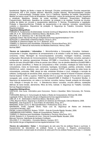 30
hexadecimal. Álgebra de Boole e mapas de Karnaugh. Circuitos combinacionais. Circuitos sequenciais.
Conversores A/D e D/A (noções básicas). Memórias (noções básicas). Microprocessadores (noções
básicas). 4. Instrumentação: Unidades usuais. Erro e Tolerância. Aparelhos de medida. Galvanômetro.
Medidor de bobina móvel. Ponte de Wheatstone. Osciloscópio. Leitura de oscilogramas: período, frequência
e amplitude. Medidores. Gerador de ondas senoidais. Voltímetro. Amperímetro. Wattímetro.
Frequencímetro. Multímetro. Aparelhos de comando, de proteção e de medidas. Controle de circuitos.
Análise de defeito em circuitos e equipamentos eletrônicos. 5. Normas, Procedimentos e Legislação,
Proteção e Segurança:Normas. Proteção de equipamentos e de sistemas: conceitos, características,
cuidados e dispositivos. Dispositivos de proteção. 6. Segurança do Trabalho. Conceitos. Normas
Regulamentadoras.
Sugestões Bibliográficas:
FOWLER, R. Fundamentos De Eletricidade: Corrente Contínua E Magnetismo, Mc Graw-Hill, 2012.
LIMA JR. A. W. Eletricidade e Eletrônica Básica, Alta Books, 2013.
MALVINO, A. P. Eletrônica, Vol. 7, Mc Graw-Hill, 2008.
Legislação Online: http://portal.mte.gov.br/legislacao/normas-regulamentadoras-1.htm
SCHULER, C. Eletricidade e Eletrônica Básica, Grupo A, 2013.
TOKHEIM, R. Eletrônica Digital, Vol. 2 e 7, Bookman, 2013.
TORRES, G. Eletrônica para Autodidatas, Estudantes e Técnicos,NovaTerra, 2011.
VASSALO. F. R. Manual de Instrumentos de Medidas Eletrônicas, Hemus, 2004.
Normas ABNT.
Técnico de Laboratório / Informática: 1. Microinformática e Computação: Conceitos, Hardware -
componentes e funções, dispositivos de armazenamento e de entrada e saída de dados, equipamentos,
conectores, mídias. Montagem de microcomputadores (conceitos, montagem mecânica, conexões,
configuração). Manutenção de microcomputadores. Solução de Problemas. Software: conceitos, operação e
configuração de sistemas operacionais Windows XP/7/8BR e Linux/Ubuntu. Defragmentação. Uso de
editores de texto (Word2010BR e Write do pacote Libre Office). Uso de planilha eletrônica (Excel2010BR e
Calc do pacote LibreOffice). 2. Redes de computadores e Web: conceitos, instalação de redes locais de
computadores, meios de transmissão, conectores, topologias, tecnologias, padrões, protocolos, modelo
OSI/ISO,hub, switch, roteadores, rack, patch panel, arquitetura TCP/IP, configuração de redes locais de
computadores, protocolos, SMB, placas de rede, ambientes Windows e Linux, instalação e remoção de
software. Configuração de servidores (Web, arquivos e impressão). Internet X Intranet X Extranet, browsers
Internet Explorer 10 BR ou superior, Firefox Mozilla V24.0 ou superior, Google Chrome v30.0 ou superior,
navegação web, correio eletrônico, MSOFFice Outlook2010BR X WebMail X Thunderbird Mozilla). 3.
Segurança de equipamentos, em redes e na internet: conceitos, backup, firewall, proteção de informação,
vírus. Deteção e remoção de vírus. 4. Eletrotécnica básica: conceitos, circuitos elétricos, instalações
elétricas de baixa tensão, aterramento, filtros de linha, nobreak. 5. Segurança do Trabalho. Conceitos.
Normas Regulamentadoras.
Sugestões Bibliográficas:
CASTILHO, Ana Lucia. Informática para Concursos: Teoria e Questões: Série Concursos, Ed. Ferreira,
2012.
FOROUZAN, Behrouz A. Comunicação de Dados e Redes de Computadores, McGraw Hill, 2008.
Legislação Online: http://portal.mte.gov.br/legislacao/normas-regulamentadoras-1.htm
LIMA JR. A. W. Eletricidade e Eletrônica Básica, Alta Books, 2013.
LYRA, Maurício Rocha. Segurança e Auditoria em Sistemas de Informação, Ciência Moderna, 2008.
MANZANO, José Augusto N. G. Guia Prático de Informática, Érica, 2011.
MANZANO, André Luiz N. G. Microsoft Windows 7 Professional, Érica, 2010.
NAKAMURA, Emilio Tissato& GEUS, Paulo Licio de. Segurança de Redes em Ambientes
Corporativos,Novatec, 2007.
PALMA, Luciano & PRATES, Rubens. TCP/IP – Guia de Consulta Rápida, Novatec, 2009.
TANENBAUM & WETHERALL. Redes de Computadores, Pearson, 2011.
TORRES, G. Eletrônica para Autodidatas, Estudantes e Técnicos, NovaTerra, 2011.
VEJGA, Roberto G. A. Comandos do Linux - Guia de Consulta Rápida, Novatec, 2006.
Manuais Técnicos, Help/Ajuda de hardware X software.
VELLOSO, F. C. Informática – Conceitos Básicos, Campus, 2011.
http://portal.mte.gov.br/legislacao/normas-regulamentadoras-1.htm
Técnico de Laboratório / Solos: 1. Amostragens de solo para fins de análises físicas e químicas. 2.
Equipamentos de laboratórios de análises físicas e químicas. 3. Registro, processamento,
acondicionamento e preservação de amostras de solos para fins de análises físicas e químicas. 4. Unidades
 
