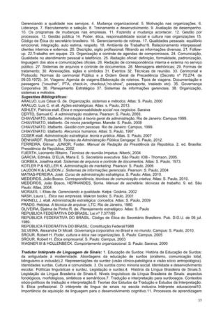 35
Gerenciando a qualidade nos serviços. 4. Mudança organizacional. 5. Motivação nas organizações. 6.
Liderança. 7. Recrutamento e seleção. 8. Treinamento e desenvolvimento. 9. Avaliação de desempenho.
10. Os programas de mudanças nas empresas. 11. Fazendo a mudança acontecer. 12. Gestão por
processos. 13. Gestão pública 14. Poder, ética, responsabilidade social e cultura nas organizações 15.
Código de Ética do secretário brasileiro. 16. Gerenciamento de rotinas. 17. Qualidades pessoais: equilíbrio
emocional, integração, auto estima, respeito. 18. Ambiente de Trabalho19. Relacionamento interpessoal:
clientes internos e externos. 20. Discrição, sigilo profissional: filtrando as informações diversas. 21. Follow-
up. 22.Trabalho em equipe. 23. Organização e controle de agendas de compromissos. 24. Comunicação,
Qualidade no atendimento pessoal e telefônico. 25. Redação oficial: definição, formalidade, padronização,
linguagem dos atos e comunicações oficiais. 26. Redação de correspondência interna e externa no serviço
público. 27. Sistemas de arquivos e controle de documentos. 28. Mensagens eletrônicas; 29. Formas de
tratamento; 30. Abreviações, siglas e símbolos 31. Eventos 32. Técnicas de reunião. 33. Cerimonial e
Protocolo: Normas do cerimonial Público e a Ordem Geral de Precedência (Decreto nº 70.274, de
09.03.1972). 34. Viagens: Agenda de viagens.Elaboração de roteiros. Tipos de viagens. Documentação e
passagens (“voucher”, PTA, check-in, checkout,“no-show”, passaporte, traslado etc). 35. Governança
Corporativa 36. Planejamento Estratégico 37. Sistemas de informações gerenciais. 38. Organização,
sistemas e métodos.
Sugestões Bibliográficas:
ARAUJO, Luis César G. de. Organização, sistemas e métodos. Atlas: S. Paulo, 2000
ARAUJO, Luis C. et all. Ações estratégicas. Atlas: s. Paulo, 2013.
ASHLEY, Patrícia etall. Ética e responsabilidade social nos negócios. Saraiva
CERTO, Samuel C. A administração moderna. Pearson: S. Paulo, 2003.
CHIAVENATO, Idalberto. Introdução à teoria geral da administração. Rio de Janeiro: Campus 1999.
CHIAVENATO, Idalberto. Os novos paradigmas. Manole: S. Paulo, 2008
CHIAVENATO. Idalberto. Gestão com pessoas. Rio de Janeiro: Campus, 1999.
CHIAVENATO. Idalberto. Recursos humanos. Atlas: S. Paulo, 1997.
COSER etall. Administração estratégica: teoria e prática. Atlas. S. Paulo, 2007
DENHARDT, Roberto B. Teorias da Administração Pública.Cengage: S. Paulo, 2012.
FERREIRA, Gilmar. JUNIOR, Foster. Manual de Redação da Presidência da República. 2. ed. Brasília:
Presidência da República, 2002.
FUERTH, Leonardo Ribeiro. Técnicas de reunião.Impetus: Niterói, 2004
GARCIA, Edméia. D’ELIA, Maria E. S. Secretária executiva. São Paulo: IOB - Thomson, 2005.
GORBEA, Josefina etall. Sistemas de arquivos e controle de documentos. Atlas: S. Paulo, 1973.
KOTLER P.& KELLER K. Administração de marketing. Pearson: S. Paulo, 2006
LAUDON K.& LAUDON J. Sistemas de informações gerenciais. Pearson: S. Paulo, 2004
MATIAS-PEREIRA, José. Curso de administração estratégica. S. Paulo: Atlas, 2010.
MEDEIROS, João Bosco. Correspondência, técnicas de comunicação criativa. Atlas: S. Paulo, 2010.
MEDEIROS, João Bosco, HERNANDES, Sonia. Manual da secretária: técnicas de trabalho. 9. ed. São
Paulo: Atlas, 2004.
MORAES, I. Elias de. Gerenciando a qualidade. Kelps: Goiânia, 2002
NASH, Laura L. Ética nas empresas. Makron books: S. Paulo, 2001
PARNELL J. etall. Administração estratégica: conceitos. Atlas: S. Paulo, 2009
PRADO. Heloisa. A técnica de arquivar. LTC: Rio de Janeiro, 1980.
OLIVEIRA, Djalma de Pinho R. de. Planejamento estratégico. Atlas: S. Paulo
REPUBLICA FEDERATIVA DO BRASIL: Lei nº 7.377/85
REPÚBLICA FEDERATIVA DO BRASIL. Código de Ética do Secretário Brasileiro. Pub. D.O.U. de 06 jul.
1989.
REPÚBLICA FEDERATIVA DO BRASIL: Constituição Federal/1988
SILVEIRA, Alexandre Di Miceli. Governança corporativa no Brasil e no mundo. Campus: S. Paulo, 2010.
SROUR, Robert H. Poder, cultura e ética nas organizações. S. Paulo: Campus, 2005
SROUR, Robert H. Ética empresarial. S. Paulo: Campus, 2003
WAGNER III & HOLLENBECK. Comportamento organizacional. S. Paulo: Saraiva, 2000
Tradutor Intérprete de Linguagem de Sinais: 1. Educação de Surdos: História da Educação de Surdos:
da antiguidade à modernidade. Abordagens da educação de surdos (oralismo, comunicação total,
bilinguismo e inclusão).2. Representações da surdez (visão clínico-patológica e visão sócio antropológica).
Identidades surdas. Cultura e comunidade. 3. Os surdos como minoria social. Identidade e desenvolvimento
escolar. Políticas linguísticas e surdez. Legislação e surdez.4. História da Língua Brasileira de Sinais.5.
Legislação da Língua Brasileira de Sinais.6. Níveis linguísticos da Língua Brasileira de Sinais: aspectos
fonológicos, morfológicos, sintáticos e semânticos.7. Tradução e interpretação para surdocegos. Contextos
sócio-políticos de tradução e interpretação.8. Teorias dos Estudos da Tradução e Estudos da Interpretação.
9. Ética profissional. O intérprete de língua de sinais na escola inclusiva. Intérprete educacional10.
Importância da aquisição de linguagem para o desenvolvimento cognitivo.11. Processos de aprendizagem
 