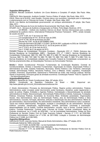 5
Sugestões Bibliográficas:
ALMEIDA, Marcelo Cavalcanti. Auditoria: Um Curso Moderno e Completo. 8ª edição. São Paulo: Atlas,
2012.
CREPALDI, Silvio Aparecido. Auditoria Contábil: Teoria e Prática. 9ª edição. São Paulo: Atlas, 2013.
CRUZ, Flávio da & GLOCK, José Osvaldo. Controle interno nos municípios: orientação para a implantação
e relacionamento com os Tribunais de Contas. 3ª edição. São Paulo: Atlas, 2007.
SILVA, Lino Martins da.Contabilidade governamental: um enfoque administrativo. 9ª edição. São Paulo:
Atlas, 2011.
SILVA, Moacir Marques da.Curso de Auditoria Governamental. São Paulo: Atlas, 2009.
STUART, Iris C.. Serviços de Auditoria e Asseguração na Prática. Porto Alegre: Bookman, 2014.
__________IIA BRASIL - Instituto dos Auditores Internos do Brasil. Normas internacionais para a prática
profissional de auditoria interna. (International Professional Practices Framework - IPPF), versão revisada
de outubro de 2012.
__________Lei N° 4.320, de 17 de março de 1964.
__________Lei Complementar N°101, de 04 de maio de 2000.
__________Lei N°10.180, DE 06 de fevereiro de 2001.
__________Decreto No 3.591, de 06 de SETEMBRO 2000.
__________Instrução Normativa SFCI/MF nº 01/2001, de 06.04.2001, publicada no DOU de 12/04/2001
__________Instrução Normativa SFCI/CGU Nº 01, de 03 de janeiro de 2007.
__________Lei nº 12.813, de 16 de maio de 2013.
__________Lei nº 12.846, de 01 de agosto de 2013.
Conselho Federal de Contabilidade. Princípios Contábeis - Resolução CFC nº. 750/93. Estrutura das
Normas Brasileiras de Contabilidade (NBC) - Resolução CFC nº. 1.328/11. Normas Brasileiras de
Contabilidade Profissionais: NBC PG; NBC PA; NBC PI e NBC PP. Normas Brasileiras de Contabilidade
Técnicas: NBC TG; NBC TSP; NBC TA; NBC TR; NBC TO; NBC TSC; NBC TI; NBC TP e NBC TAG. As
Normas Brasileiras de Contabilidade editadas pelo Conselho Federal de Contabilidade compreendem as
Normas propriamente ditas, as Interpretações Técnicas e os Comunicados Técnicos.
Direito:1. Direito Constitucional: Princípios Fundamentais da Constituição Brasileira. Controle de
Constitucionalidade. Direitos e Garantias Fundamentais. Organização do Estado. Organização Política e
Administrativa da União, Estados Federados, Municípios, Distrito Federal e dos Territórios. Intervenção
Federal. Administração Pública: Servidores Públicos, Civis e Militares. Poder Legislativo. Fiscalização
Contábil, Financeira, Orçamentária, Operacional e Patrimonial da União. Das finanças públicas: Normas
Gerais e Orçamentos. Princípios gerais da atividade econômica. Constituição Federal: Título III, Capítulo VII
– Da AdministraçãoPública.
SugestõesBibliográficas:
MORAES, Alexandre de. Direito Constitucional. Atlas, 30ª edição, 2014.
BRASIL. Constituição da República Federativa do Brasil – 1988. Disponível em:
http://www.planalto.gov.br/ccivil_03/constituicao/constituicao.htm
2. Direito Administrativo: Princípios da Administração Pública. Regime jurídico administrativo. Poderes
Administrativos: poder vinculado, poder discricionário, poder hierárquico, disciplinar, poder regulamentar e
poder de polícia. Órgãos, Entidades e Agentes Públicos. Centralização e Descentralização da atividade
administrativa do Estado. Desconcentração. Administração Pública Direta e Indireta, Autarquias, Fundações
Públicas, Empresas Públicas, Sociedades de Economia Mista. Entidades paraestatais. Organizações
Sociais. Atos Administrativos: fatos da Administração Pública, atos da Administração Pública e fatos
administrativos. Conceito, formação, elementos, atributos e classificação dos atos administrativos. Mérito do
ato administrativo. Discricionariedade. Ato administrativo inexistente. Atos administrativos nulos e anuláveis.
Teoria dos motivos determinantes. Revogação, anulação e convalidação do ato administrativo. Serviços
Públicos: conceitos, classificação, regulamentação, controle, permissão, concessão e autorização.
Responsabilidade civil do Estado. Controle Administrativo: conceito, tipos e formas. Controle Interno e
Externo. Controle Parlamentar. Controle pelos Tribunais de Contas. Controle Jurisdicional. Meios de
Controle Jurisdicional. Lei nº 8.429, de 02/6/1992 – Lei da Improbidade Administrativa. Código de Ética
Profissional do Servidor Público Civil do Poder Executivo Federal – Decreto nº 1.171, de 22/6/1994.
Processo Administrativo Federal (Lei nº 9.784, de 29/1/1999). Licitação e Contratos da Administração
Pública (Lei nº 8.666, de 21/06/1993).
Sugestões Bibliográficas:
CARVALHO FILHO, José dos Santos. Manual de Direito Administrativo, Atlas, 27ª edição, 2014.
Constituição federal de 1988 e emendas
__________Lei nº 8.429, de 02/06/1992 – Lei da Improbidade Administrativa.
__________Lei nº 8663 de 21/06/ 1993 e suas alterações.
__________Decreto nº 1.171, de 22/06/1994 - Código de Ética Profissional do Servidor Público Civil do
Poder Executivo Federal
 