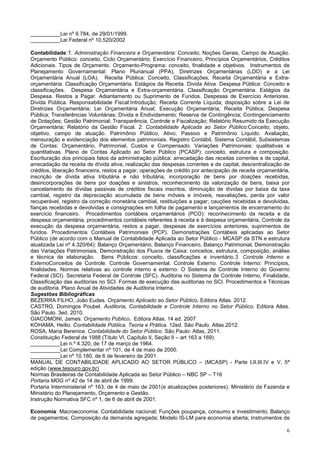6
__________Lei nº 9.784, de 29/01/1999.
__________Lei Federal nº 10.520/2002
Contabilidade:1. Administração Financeira e Orçamentária: Conceito, Noções Gerais, Campo de Atuação.
Orçamento Público: conceito, Ciclo Orçamentário, Exercício Financeiro, Princípios Orçamentários, Créditos
Adicionais. Tipos de Orçamento. Orçamento-Programa: conceito, finalidade e objetivos. Instrumentos de
Planejamento Governamental: Plano Plurianual (PPA), Diretrizes Orçamentárias (LDO) e a Lei
Orçamentária Anual (LOA). Receita Pública: Conceito, Classificações, Receita Orçamentária e Extra-
orçamentária. Classificação Orçamentária. Estágios da Receita. Divida Ativa. Despesa Pública: Conceito e
classificações. Despesa Orçamentária e Extra-orçamentária. Classificação Orçamentária. Estágios da
Despesa. Restos a Pagar. Adiantamento ou Suprimento de Fundos. Despesas de Exercício Anteriores.
Dívida Pública. Responsabilidade Fiscal:Introdução; Receita Corrente Líquida; disposição sobre a Lei de
Diretrizes Orçamentária; Lei Orçamentária Anual; Execução Orçamentária; Receita Pública; Despesa
Pública; Transferências Voluntárias; Dívida e Endividamento; Reserva de Contingência; Contingenciamento
de Dotações; Gestão Patrimonial; Transparência, Controle e Fiscalização; Relatório Resumido da Execução
Orçamentária; Relatório da Gestão Fiscal. 2. Contabilidade Aplicada ao Setor Público:Conceito, objeto,
objetivo, campo de atuação. Patrimônio Público, Ativo, Passivo e Patrimônio Líquido. Avaliação,
mensuração e evidenciação dos elementos patrimoniais. Registro Contábil, Sistema Contábil, Subsistemas
de Contas: Orçamentário, Patrimonial, Custos e Compensado. Variações Patrimoniais: qualitativas e
quantitativas. Plano de Contas Aplicado ao Setor Público (PCASP): conceito, estrutura e composição.
Escrituração dos principais fatos da administração pública: arrecadação das receitas correntes e de capital,
arrecadação da receita de dívida ativa, realização das despesas correntes e de capital, descentralização de
créditos, liberação financeira, restos a pagar, operações de crédito por antecipação de receita orçamentária,
inscrição de dívida ativa tributária e não tributária, incorporação de bens por doações recebidas,
desincorporações de bens por doações e sinistros, reconhecimento da valorização de bens, baixa por
cancelamento de dívidas passivas de créditos fiscais inscritos, diminuição de dívidas por baixa da taxa
cambial, registro da depreciação acumulada de bens móveis e imóveis, reavaliações, perda por valor
recuperável, registro da correção monetária cambial, restituições a pagar; cauções recebidas e devolvidas,
fianças recebidas e devolvidas e consignações em folha de pagamento e lançamentos de encerramento do
exercício financeiro. Procedimentos contábeis orçamentários (PCO): reconhecimento da receita e da
despesa orçamentária, procedimentos contábeis referentes à receita e à despesa orçamentária, Controle da
execução da despesa orçamentária, restos a pagar, despesas de exercícios anteriores, suprimentos de
fundos. Procedimentos Contábeis Patrimoniais (PCP). Demonstrações Contábeis aplicadas ao Setor
Público (de acordo com o Manual de Contabilidade Aplicada ao Setor Público - MCASP da STN e estrutura
atualizada Lei nº 4.320/64): Balanço Orçamentário, Balanço Financeiro, Balanço Patrimonial, Demonstração
das Variações Patrimoniais, Demonstração dos Fluxos de Caixa: conceitos, estrutura, composição, análise
e técnica de elaboração. Bens Públicos: conceito, classificações e inventário.3. Controle Interno e
ExternoConceitos de Controle. Controle Governamental. Controle Externo. Controle Interno: Princípios,
finalidades. Normas relativas ao controle interno e externo. O Sistema de Controle Interno do Governo
Federal (SCI). Secretaria Federal de Controle (SFC). Auditoria no Sistema de Controle Interno, Finalidade,
Classificação das auditorias no SCI. Formas de execução das auditorias no SCI. Procedimentos e Técnicas
de auditoria. Plano Anual de Atividades de Auditoria Interna.
Sugestões Bibliográficas
BEZERRA FILHO, João Eudes. Orçamento Aplicado ao Setor Público. Editora Atlas. 2012.
CASTRO, Domingos Poubel. Auditoria, Contabilidade e Controle Interno no Setor Público. Editora Atlas.
São Paulo. 3ed. 2010.
GIACOMONI, James. Orçamento Público. Editora Atlas. 14 ed. 2007
KOHAMA, Heilio. Contabilidade Pública. Teoria e Prática. 12ed. São Paulo. Atlas.2012.
ROSA, Maria Berenice. Contabilidade do Setor Público. São Paulo: Atlas, 2011.
Constituição Federal de 1988 (Título VI, Capítulo II, Seção II – art 163 a 169).
__________Lei n.º 4.320, de 17 de março de 1964.
__________Lei Complementar nº 101, de 4 de maio de 2000.
__________Lei nº 10.180, de 6 de fevereiro de 2001.
MANUAL DE CONTABILIDADE APLICADO AO SETOR PÚBLICO – (MCASP) - Parte I,II,III.IV e V, 5ª
edição (www.tesouro.gov.br)
Normas Brasileiras de Contabilidade Aplicada ao Setor Público – NBC SP – T16
Portaria MOG nº 42 de 14 de abril de 1999.
Portaria Interministerial nº 163, de 4 de maio de 2001(e atualizações posteriores). Ministério da Fazenda e
Ministério do Planejamento, Orçamento e Gestão.
Instrução Normativa SFC nº 1, de 6 de abril de 2001.
Economia: Macroeconomia: Contabilidade nacional; Funções poupança, consumo e investimento; Balanço
de pagamentos; Composição da demanda agregada; Modelo IS-LM para economia aberta; Instrumentos de
 