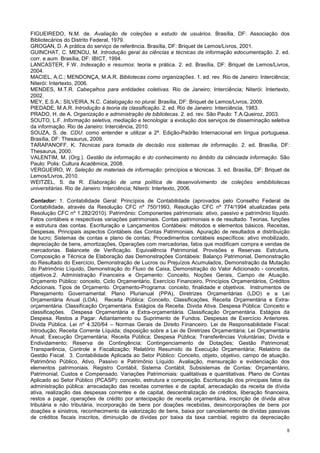 8
FIGUEIREDO, N.M. de. Avaliação de coleções e estudo de usuários. Brasília, DF: Associação dos
Bibliotecários do Distrito Federal, 1979.
GROGAN, D. A prática do serviço de referência. Brasília, DF: Briquet de Lemos/Livros, 2001.
GUINCHAT, C. MENOU, M. Introdução geral às ciências e técnicas da informação edocumentação. 2. ed.
corr. e aum. Brasília, DF: IBICT, 1994.
LANCASTER, F.W. Indexação e resumos: teoria e prática. 2. ed. Brasília, DF: Briquet de Lemos/Livros,
2004.
MACIEL, A.C.; MENDONÇA, M.A.R. Bibliotecas como organizações. 1. ed. rev. Rio de Janeiro: Interciência;
Niterói: Intertexto, 2006.
MENDES, M.T.R. Cabeçalhos para entidades coletivas. Rio de Janeiro: Interciência; Niterói: Intertexto,
2002.
MEY, E.S.A.; SILVEIRA, N.C. Catalogação no plural. Brasília, DF: Briquet de Lemos/Livros, 2009.
PIEDADE, M.A.R. Introdução à teoria da classificação. 2. ed. Rio de Janeiro: Interciência, 1983.
PRADO, H. de A. Organização e administração de bibliotecas. 2. ed. rev. São Paulo: T.A.Queiroz, 2003.
SOUTO, L.F. Informação seletiva, mediação e tecnologia: a evolução dos serviços de disseminação seletiva
da informação. Rio de Janeiro: Interciência, 2010.
SOUZA, S. de. CDU: como entender e utilizar a 2ª. Edição-Padrão Internacional em língua portuguesa.
Brasília, DF: Thesaurus, 2009.
TARAPANOFF, K. Técnicas para tomada de decisão nos sistemas de informação. 2. ed. Brasília, DF:
Thesaurus, 2000.
VALENTIM, M. (Org.). Gestão da informação e do conhecimento no âmbito da ciênciada informação. São
Paulo: Polis: Cultura Acadêmica, 2008.
VERGUEIRO, W. Seleção de materiais de informação: princípios e técnicas. 3. ed. Brasília, DF: Briquet de
Lemos/Livros, 2010.
WEITZEL, S. da R. Elaboração de uma política de desenvolvimento de coleções embibliotecas
universitárias. Rio de Janeiro: Interciência; Niterói: Intertexto, 2006.
Contador: 1. Contabilidade Geral: Princípios de Contabilidade (aprovados pelo Conselho Federal de
Contabilidade, através da Resolução CFC nº 750/1993, Resolução CFC nº 774/1994 atualizadas pela
Resolução CFC nº 1.282/2010). Patrimônio: Componentes patrimoniais: ativo, passivo e patrimônio líquido.
Fatos contábeis e respectivas variações patrimoniais. Contas patrimoniais e de resultado. Teorias, funções
e estrutura das contas. Escrituração e Lançamentos Contábeis: métodos e elementos básicos. Receitas,
Despesas. Principais aspectos Contábeis das Contas Patrimoniais. Apuração de resultados e distribuição
de lucro; Sistemas de contas e plano de contas; Procedimentos contábeis específicos: ativo imobilizado,
depreciação de bens, amortizações, Operações com mercadorias, fatos que modificam compra e vendas de
mercadorias. Balancete de Verificação. Equivalência Patrimonial. Provisões e Reservas. Estrutura,
Composição e Técnica de Elaboração das Demonstrações Contábeis: Balanço Patrimonial, Demonstração
do Resultado do Exercício, Demonstração de Lucros ou Prejuízos Acumulados, Demonstração da Mutação
do Patrimônio Líquido, Demonstração do Fluxo de Caixa, Demonstração do Valor Adicionado - conceitos,
objetivos.2. Administração Financeira e Orçamento: Conceito, Noções Gerais, Campo de Atuação.
Orçamento Público: conceito, Ciclo Orçamentário, Exercício Financeiro, Princípios Orçamentários, Créditos
Adicionais. Tipos de Orçamento. Orçamento-Programa: conceito, finalidade e objetivos. Instrumentos de
Planejamento Governamental: Plano Plurianual (PPA), Diretrizes Orçamentárias (LDO) e a Lei
Orçamentária Anual (LOA). Receita Pública: Conceito, Classificações, Receita Orçamentária e Extra-
orçamentária. Classificação Orçamentária. Estágios da Receita. Divida Ativa. Despesa Pública: Conceito e
classificações. Despesa Orçamentária e Extra-orçamentária. Classificação Orçamentária. Estágios da
Despesa. Restos a Pagar. Adiantamento ou Suprimento de Fundos. Despesas de Exercício Anteriores.
Dívida Pública. Lei nº 4.320/64 – Normas Gerais de Direito Financeiro. Lei de Responsabilidade Fiscal:
Introdução; Receita Corrente Líquida; disposição sobre a Lei de Diretrizes Orçamentária; Lei Orçamentária
Anual; Execução Orçamentária; Receita Pública; Despesa Pública; Transferências Voluntárias; Dívida e
Endividamento; Reserva de Contingência; Contingenciamento de Dotações; Gestão Patrimonial;
Transparência, Controle e Fiscalização; Relatório Resumido da Execução Orçamentária; Relatório da
Gestão Fiscal. 3. Contabilidade Aplicada ao Setor Público: Conceito, objeto, objetivo, campo de atuação.
Patrimônio Público, Ativo, Passivo e Patrimônio Líquido. Avaliação, mensuração e evidenciação dos
elementos patrimoniais. Registro Contábil, Sistema Contábil, Subsistemas de Contas: Orçamentário,
Patrimonial, Custos e Compensado. Variações Patrimoniais: qualitativas e quantitativas. Plano de Contas
Aplicado ao Setor Público (PCASP): conceito, estrutura e composição. Escrituração dos principais fatos da
administração pública: arrecadação das receitas correntes e de capital, arrecadação da receita de dívida
ativa, realização das despesas correntes e de capital, descentralização de créditos, liberação financeira,
restos a pagar, operações de crédito por antecipação de receita orçamentária, inscrição de dívida ativa
tributária e não tributária, incorporação de bens por doações recebidas, desincorporações de bens por
doações e sinistros, reconhecimento da valorização de bens, baixa por cancelamento de dívidas passivas
de créditos fiscais inscritos, diminuição de dívidas por baixa da taxa cambial, registro da depreciação
 