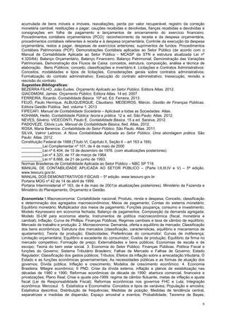 9
acumulada de bens móveis e imóveis, reavaliações, perda por valor recuperável, registro da correção
monetária cambial, restituições a pagar; cauções recebidas e devolvidas, fianças recebidas e devolvidas e
consignações em folha de pagamento e lançamentos de encerramento do exercício financeiro.
Procedimentos contábeis orçamentários (PCO): reconhecimento da receita e da despesa orçamentária,
procedimentos contábeis referentes à receita e à despesa orçamentária, Controle da execução da despesa
orçamentária, restos a pagar, despesas de exercícios anteriores, suprimentos de fundos. Procedimentos
Contábeis Patrimoniais (PCP). Demonstrações Contábeis aplicadas ao Setor Público (de acordo com o
Manual de Contabilidade Aplicada ao Setor Público - MCASP da STN e estrutura atualizada Lei nº
4.320/64): Balanço Orçamentário, Balanço Financeiro, Balanço Patrimonial, Demonstração das Variações
Patrimoniais, Demonstração dos Fluxos de Caixa: conceitos, estrutura, composição, análise e técnica de
elaboração. Bens Públicos: conceito, classificações e inventário.4. Licitações e Contratos Administrativos:
Conceitos, modalidades e tipos de licitações, Considerações gerais sobre contratos administrativos;
Formalização do contrato administrativo; Execução do contrato administrativo; Inexecução, revisão e
rescisão do contrato.
Sugestões Bibliográficas:
BEZERRA FILHO, João Eudes. Orçamento Aplicado ao Setor Público. Editora Atlas. 2012.
GIACOMONI, James. Orçamento Público. Editora Atlas. 14 ed. 2007
FERREIRA, Ricardo. Contabilidade Básica. 10ª ed. Ed. Ferreira. 2013.
FEIJÓ, Paulo Henrique. ALBUQUERQUE, Claudiano. MEDEIROS, Márcio. Gestão de Finanças Públicas.
Editora Gestão Pública. 3ed. volume 1. 2013
FIPECAFI. Manual de Contabilidade Societária – Aplicável a todas as Sociedades. Atlas.
KOHAMA, Heilio. Contabilidade Pública: teoria e prática. 12 a. ed. São Paulo: Atlas. 2012.
NEVES, Silvério. VICECONTI, Paulo E. Contabilidade Básica. 15 a ed. Saraiva, 2012.
PADOVEZE, Clóvis Luís. Manual de Contabilidade Básica. 8ed. Atlas, 2012.
ROSA, Maria Berenice. Contabilidade do Setor Público. São Paulo. Atlas. 2011.
SILVA, Valmir Leôncio. A Nova Contabilidade Aplicada ao Setor Público. Uma abordagem prática. São
Paulo: Atlas. 2012.
Constituição Federal de 1988 (Título VI, Capítulo II, Seção II – art 163 a 169).
__________Lei Complementar nº 101, de 4 de maio de 2000
__________Lei nº 6.404, de 15 de dezembro de 1976. (com atualizações posteriores).
__________Lei nº 4.320, de 17 de março de 1964.
__________Lei nº 8.666, de 21 de junho de 1993.
Normas Brasileiras de Contabilidade Aplicada ao Setor Público – NBC SP T16
MANUAL DE CONTABILIDADE APLICADA AO SETOR PÚBLICO – (Parte I,II,III,IV e V) – 5ª edição.
www.tesouro.gov.br.
MANUAL DOS DEMONSTRATIVOS FISCAIS – 5ª edição. www.tesouro.gov.br
Portaria MOG nº 42 de 14 de abril de 1999.
Portaria Interministerial nº 163, de 4 de maio de 2001(e atualizações posteriores). Ministério da Fazenda e
Ministério do Planejamento, Orçamento e Gestão.
Economista:1.Macroeconomia: Contabilidade nacional; Produto, renda e despesa; Conceito, classificação
e determinação dos agregados macroeconômicos; Meios de pagamento; Contas do sistema monetário;
Equilíbrio monetário; Multiplicador dos meios de pagamento; Funções poupança, consumo e investimento;
Modelo Keynesiano em economia fechada; Balanço de pagamentos; Composição da demanda agregada;
Modelo IS-LM para economia aberta; Instrumentos de política macroeconômica (fiscal, monetária e
cambial); Inflação; Curva de Phillips; Finanças Públicas; Regimes cambiais e taxa de câmbio de equilíbrio;
Mercado de trabalho e produção. 2. Microeconomia: Demanda, oferta e equilíbrio de mercado; Classificação
dos bens econômicos; Estrutura dos mercados (classificação, características, equilíbrio e mecanismos de
ajustamento); Teoria da produção; Elasticidades; Preferências do consumidor; Curvas de indiferença;
Limitação orçamentária; Equilíbrio e excedente do consumidor; Custos de produção; Equilíbrio da firma no
mercado competitivo; Formação de preço; Externalidades e bens públicos; Economias de escala e de
escopo; Teoria do bem estar social. 3. Economia do Setor Público: Finanças Públicas, Política Fiscal e
funções do Governo; Sistema Tributário Brasileiro; Falhas de Mercado e Falhas de Governo; Estado
Regulador; Classificação dos gastos públicos; Tributos; Efeitos da inflação sobre a arrecadação tributária; O
Estado e as funções econômicas governamentais; As necessidades públicas e as formas de atuação dos
governos; Dívida pública; Inflação e crescimento; Modelos de crescimento econômico. 4. Economia
Brasileira: Milagre econômico; II PND. Crise da dívida externa, inflação e planos de estabilização nas
décadas de 1980 e 1990; Reformas econômicas da década de 1990: abertura comercial, financeira e
privatizações; Plano Real; Crise e ajuste pós-1999: regime de câmbio flutuante, metas de inflação e ajuste
fiscal (Lei de Responsabilidade Fiscal); Reformas econômicas nos governos FHC e Lula; Integração
econômica: Mercosul. 5. Estatística e Econometria: Conceitos e tipos de variáveis; População e amostra;
Estatística descritiva; Distribuição de frequências; Medidas de posição; Medidas de tendência central,
separatrizes e medidas de dispersão; Espaço amostral e eventos; Probabilidade; Teorema de Bayes;
 