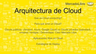 Arquitectura de Cloud
Qué es Cloud computing?
Para qué sirve un Cloud?
Clouds públicos (Amazon, Azure, Google Cloud) vs Clouds privados (openstack,
vmware) Ventajas / Desventajas. Caso Mercado Libre
Aplicaciones Web en Cloud
Estrategias de Deploy
MercadoLibre
 
