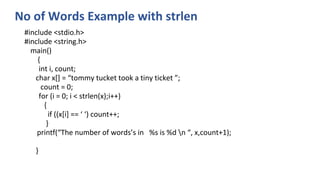 No of Words Example with strlen
#include <stdio.h>
#include <string.h>
main()
{
int i, count;
char x[] = “tommy tucket took a tiny ticket ”;
count = 0;
for (i = 0; i < strlen(x);i++)
{
if ((x[i] == ‘ ‘) count++;
}
printf(“The number of words’s in %s is %d n “, x,count+1);
}
 