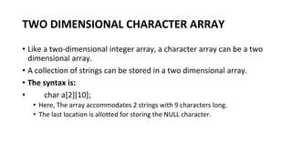 TWO DIMENSIONAL CHARACTER ARRAY
• Like a two-dimensional integer array, a character array can be a two
dimensional array.
• A collection of strings can be stored in a two dimensional array.
• The syntax is:
• char a[2][10];
• Here, The array accommodates 2 strings with 9 characters long.
• The last location is allotted for storing the NULL character.
 