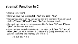 strcmp() Function in C
• strcmp("jkl", "jkq");
• Here we have two strings str1 = "jkl" and str2 = "jkq".
• Comparison starts off by comparing the first character from str1 and
str2 i.e 'j' from "jkl" and 'j' from "jkm", as they are equal,
• the next two characters are compared i.e 'k' from "jkl" and 'k' from
"jkm", as they are also equal,
• again the next two characters are compared i.e 'l' from "jkl" and 'q'
from "jkm", as ASCII value of ‘l' (108) and ‘q' (113), Therefore str2 is
greater than str1 and strcmp() will return -5
( i.e 108-113 = -5 ).
 