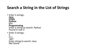 Search a String in the List of Strings
• Enter 5 strings:
Java
HTML
Python
C++
Programming
Enter a string to search: Python
Found in row-3
• Enter 3 strings:
C
C++
.NET
Enter string to search: Java
Not found
 
