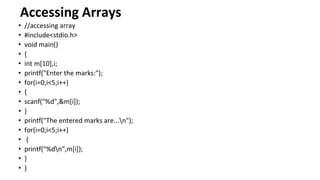 Accessing Arrays
• //accessing array
• #include<stdio.h>
• void main()
• {
• int m[10],i;
• printf("Enter the marks:");
• for(i=0;i<5;i++)
• {
• scanf("%d",&m[i]);
• }
• printf("The entered marks are...n");
• for(i=0;i<5;i++)
• {
• printf("%dn",m[i]);
• }
• }
 