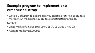 Example program to implement one-
dimensional array
• write a C program to declare an array capable of storing 10 student
marks. Input marks of all 10 students and find their average.
Output:
• Enter marks of 10 students: 90 86 89 76 91 95 80 77 82 93
• Average marks = 85.900002
 