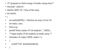 • /*C program to find average of marks using array*/
• #include <stdio.h>
• #define SIZE 10 // Size of the array
• int main()
• {
• int marks[SIZE]; // Declare an array of size 10
• int index, sum;
• float avg;
• printf("Enter marks of %d students: ", SIZE);
• /* Input marks of all students in marks array */
• for(index=0; index<SIZE; index++)
• {
• scanf("%d", &marks[index]);
• }
 
