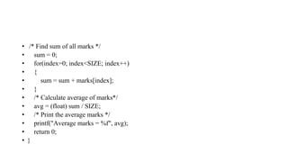 • /* Find sum of all marks */
• sum = 0;
• for(index=0; index<SIZE; index++)
• {
• sum = sum + marks[index];
• }
• /* Calculate average of marks*/
• avg = (float) sum / SIZE;
• /* Print the average marks */
• printf("Average marks = %f", avg);
• return 0;
• }
 