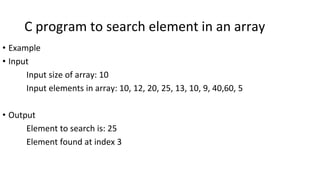 C program to search element in an array
• Example
• Input
Input size of array: 10
Input elements in array: 10, 12, 20, 25, 13, 10, 9, 40,60, 5
• Output
Element to search is: 25
Element found at index 3
 