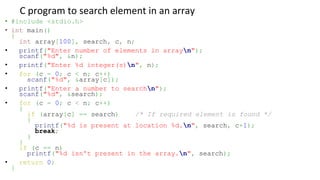 C program to search element in an array
• #include <stdio.h>
• int main()
{
int array[100], search, c, n;
• printf("Enter number of elements in arrayn");
scanf("%d", &n);
• printf("Enter %d integer(s)n", n);
• for (c = 0; c < n; c++)
scanf("%d", &array[c]);
• printf("Enter a number to searchn");
scanf("%d", &search);
• for (c = 0; c < n; c++)
{
if (array[c] == search) /* If required element is found */
{
printf("%d is present at location %d.n", search, c+1);
break;
}
}
if (c == n)
printf("%d isn't present in the array.n", search);
• return 0;
}
 