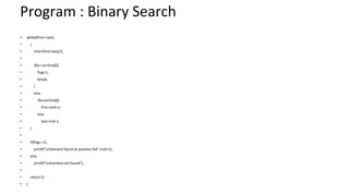 Program : Binary Search
• while(first<=last)
• {
• mid=(first+last)/2;
•
• if(x==arr[mid]){
• flag=1;
• break;
• }
• else
• if(x>arr[mid])
• first=mid+1;
• else
• last=mid-1;
• }
•
• if(flag==1)
• printf("nElement found at position %d",mid+1);
• else
• printf("nElement not found");
•
• return 0;
• }
 