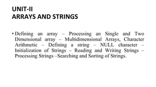 UNIT-II
ARRAYS AND STRINGS
• Defining an array – Processing an Single and Two
Dimensional array – Multidimensional Arrays, Character
Arithmetic – Defining a string – NULL character –
Initialization of Strings – Reading and Writing Strings –
Processing Strings –Searching and Sorting of Strings.
 