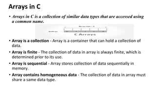Arrays in C
• Arrays in C is a collection of similar data types that are accessed using
a common name.
• Array is a collection - Array is a container that can hold a collection of
data.
• Array is finite - The collection of data in array is always finite, which is
determined prior to its use.
• Array is sequential - Array stores collection of data sequentially in
memory.
• Array contains homogeneous data - The collection of data in array must
share a same data type.
 