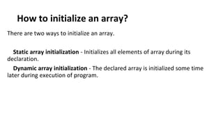 How to initialize an array?
There are two ways to initialize an array.
Static array initialization - Initializes all elements of array during its
declaration.
Dynamic array initialization - The declared array is initialized some time
later during execution of program.
 