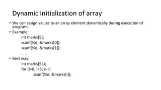 Dynamic initialization of array
• We can assign values to an array element dynamically during execution of
program.
• Example:
int marks[5];
scanf(%d, &marks[0]);
scanf(%d, &marks[1]);
. . .
• Best way:
int marks[5],i;
for (i=0; i<5; i++)
scanf(%d, &marks[i]);
 