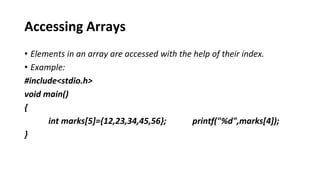 Accessing Arrays
• Elements in an array are accessed with the help of their index.
• Example:
#include<stdio.h>
void main()
{
int marks[5]={12,23,34,45,56}; printf("%d",marks[4]);
}
 