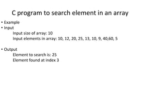 C program to search element in an array
• Example
• Input
Input size of array: 10
Input elements in array: 10, 12, 20, 25, 13, 10, 9, 40,60, 5
• Output
Element to search is: 25
Element found at index 3
 