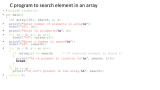 C program to search element in an array
• #include <stdio.h>
• int main()
{
int array[100], search, c, n;
• printf("Enter number of elements in arrayn");
scanf("%d", &n);
• printf("Enter %d integer(s)n", n);
• for (c = 0; c < n; c++)
scanf("%d", &array[c]);
• printf("Enter a number to searchn");
scanf("%d", &search);
• for (c = 0; c < n; c++)
{
if (array[c] == search) /* If required element is found */
{
printf("%d is present at location %d.n", search, c+1);
break;
}
}
if (c == n)
printf("%d isn't present in the array.n", search);
• return 0;
}
 