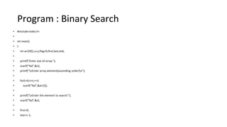 Program : Binary Search
• #include<stdio.h>
•
• int main()
• {
• int arr[50],i,n,x,flag=0,first,last,mid;
•
• printf("Enter size of array:");
• scanf("%d",&n);
• printf("nEnter array element(ascending order)n");
•
• for(i=0;i<n;++i)
• scanf("%d",&arr[i]);
•
• printf("nEnter the element to search:");
• scanf("%d",&x);
•
• first=0;
• last=n-1;
 
