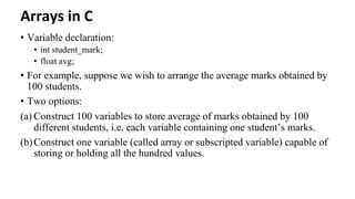 Arrays in C
• Variable declaration:
• int student_mark;
• float avg;
• For example, suppose we wish to arrange the average marks obtained by
100 students.
• Two options:
(a) Construct 100 variables to store average of marks obtained by 100
different students, i.e. each variable containing one student’s marks.
(b)Construct one variable (called array or subscripted variable) capable of
storing or holding all the hundred values.
 