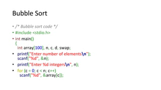 Bubble Sort
• /* Bubble sort code */
• #include <stdio.h>
• int main()
{
int array[100], n, c, d, swap;
• printf("Enter number of elementsn");
scanf("%d", &n);
• printf("Enter %d integersn", n);
• for (c = 0; c < n; c++)
scanf("%d", &array[c]);
 