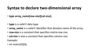Syntax to declare two-dimensional array
• type array_name[row-size][col-size];
• type is a valid C data type.
• array_name is a valid C identifier that denotes name of the array.
• row-size is a constant that specifies matrix row size.
• col-size is also a constant that specifies column size.
Example:
• int matrix[3][4];
 