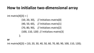 How to initialize two-dimensional array
int matrix[4][3] = {
{10, 20, 30}, // Initializes matrix[0]
{40, 50, 60}, // Initializes matrix[1]
{70, 80, 90}, // Initializes matrix[2]
{100, 110, 120} // Initializes matrix[3]
};
or
int matrix[4][3] = {10, 20, 30, 40, 50, 60, 70, 80, 90, 100, 110, 120};
 
