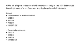 Write a C program to declare a two-dimensional array of size 4x3. Read values
in each element of array from user and display values of all elements.
Output:
• Enter elements in matrix of size 4x3
• 10 20 30
• 40 50 60
• 70 80 90
• 100 110 120
• Elements in matrix are:
• 10 20 30
• 40 50 60
• 70 80 90
• 100 110 120
 