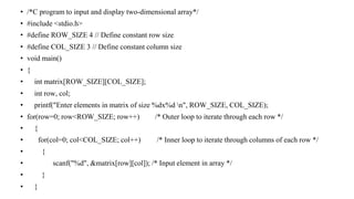 • /*C program to input and display two-dimensional array*/
• #include <stdio.h>
• #define ROW_SIZE 4 // Define constant row size
• #define COL_SIZE 3 // Define constant column size
• void main()
• {
• int matrix[ROW_SIZE][COL_SIZE];
• int row, col;
• printf("Enter elements in matrix of size %dx%d n", ROW_SIZE, COL_SIZE);
• for(row=0; row<ROW_SIZE; row++) /* Outer loop to iterate through each row */
• {
• for(col=0; col<COL_SIZE; col++) /* Inner loop to iterate through columns of each row */
• {
• scanf("%d", &matrix[row][col]); /* Input element in array */
• }
• }
 