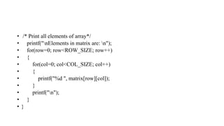 • /* Print all elements of array*/
• printf("nElements in matrix are: n");
• for(row=0; row<ROW_SIZE; row++)
• {
• for(col=0; col<COL_SIZE; col++)
• {
• printf("%d ", matrix[row][col]);
• }
• printf("n");
• }
• }
 