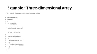 Example : Three-dimensional array
• // C Program to store and print 12 values entered by the user
• #include <stdio.h>
• int main()
• {
• int test[2][3][2];
• printf("Enter 12 values: n");
• for (int i = 0; i < 2; ++i)
• {
• for (int j = 0; j < 3; ++j)
• {
• for (int k = 0; k < 2; ++k)
• {
• scanf("%d", &test[i][j][k]);
• }
• }
• }
 