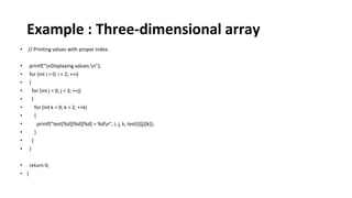 Example : Three-dimensional array
• // Printing values with proper index.
• printf("nDisplaying values:n");
• for (int i = 0; i < 2; ++i)
• {
• for (int j = 0; j < 3; ++j)
• {
• for (int k = 0; k < 2; ++k)
• {
• printf("test[%d][%d][%d] = %dn", i, j, k, test[i][j][k]);
• }
• }
• }
• return 0;
• }
 