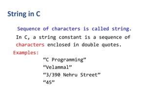 String in C
Sequence of characters is called string.
In C, a string constant is a sequence of
characters enclosed in double quotes.
Examples:
“C Programming”
“Velammal”
“3/390 Nehru Street”
“45”
 